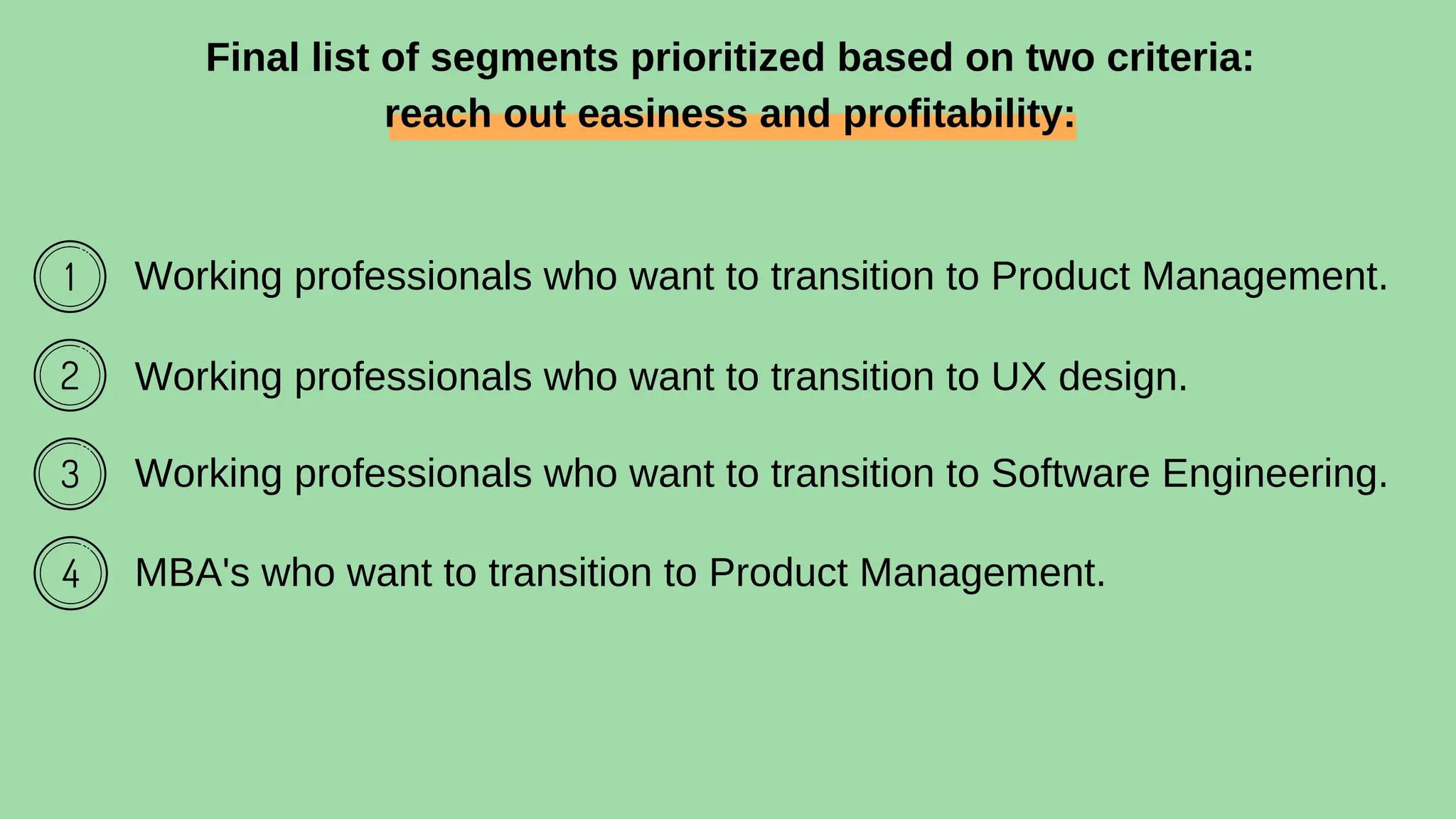 Working professionals who want to transition to Product Management.
Working professionals who want to transition to UX design.
Working professionals who want to transition to Software Engineering.
MBA's who want to transition to Product Management.
Final list of segments prioritized based on two criteria:
reach out easiness and profitability:
 
