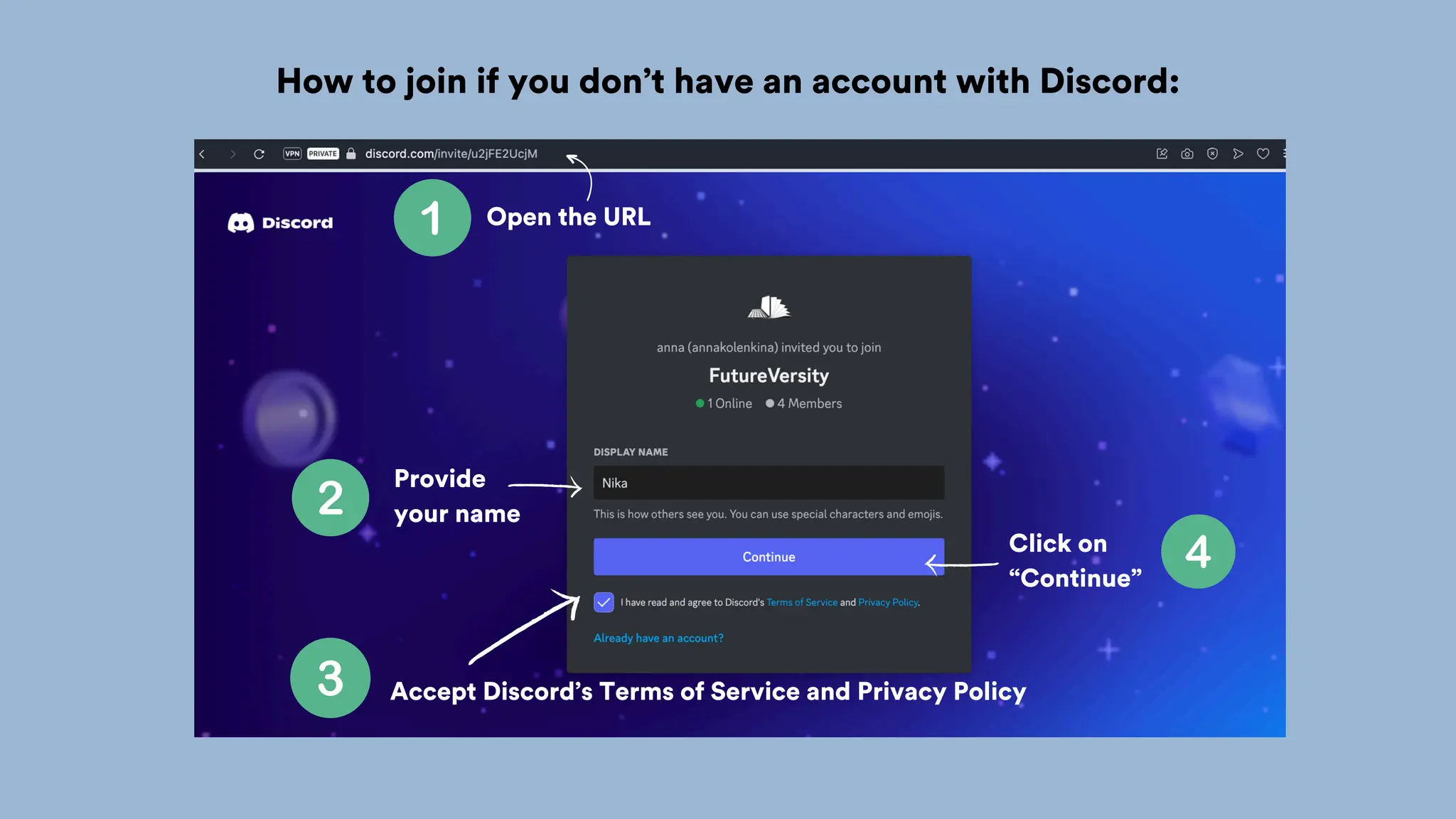 Open the URL
How to join if you don’t have an account with Discord:
Provide
your name
Accept Discord’s Terms of Service and Privacy Policy
Click on
“Continue”
 
