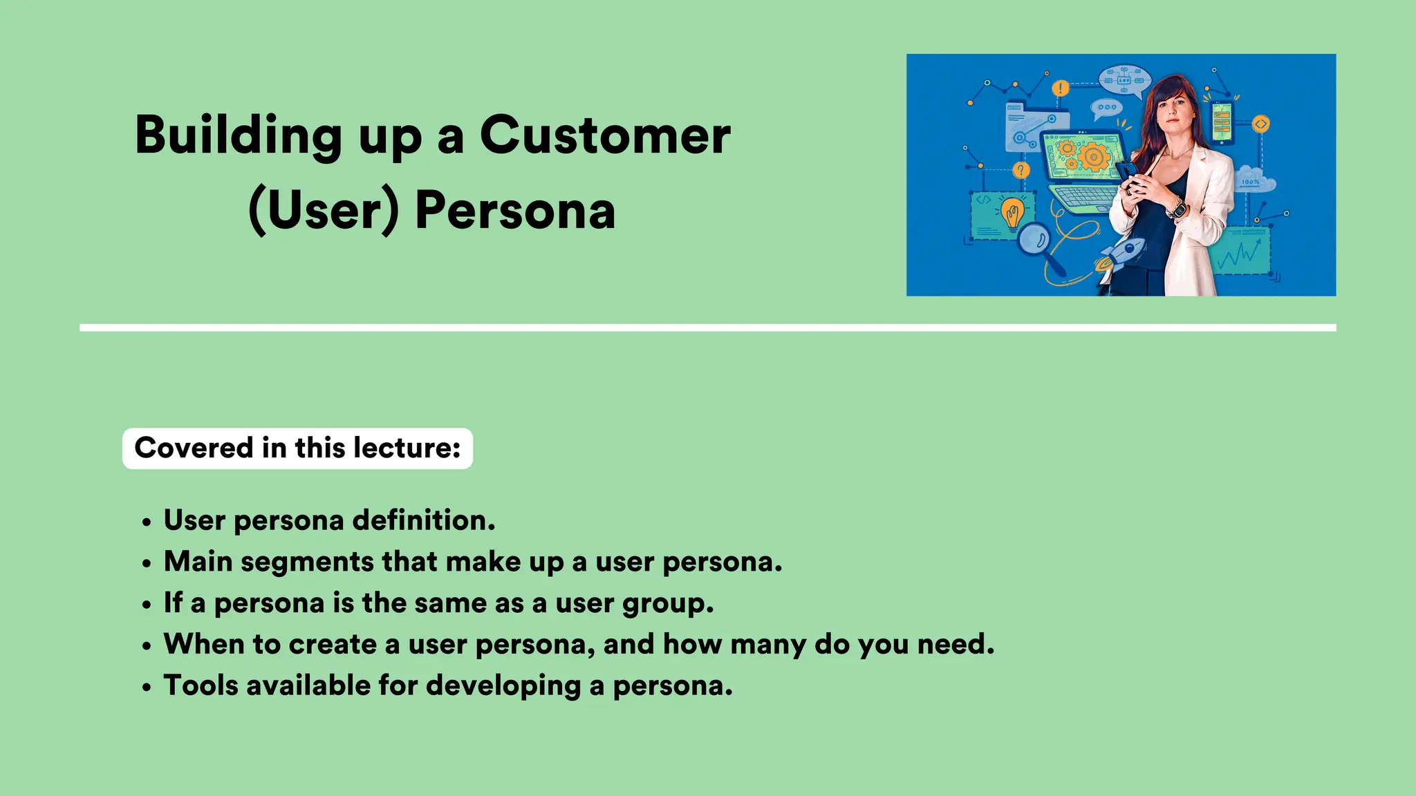 Building up a Customer
(User) Persona
User persona definition.
Main segments that make up a user persona.
If a persona is the same as a user group.
When to create a user persona, and how many do you need.
Tools available for developing a persona.
Covered in this lecture:
 
