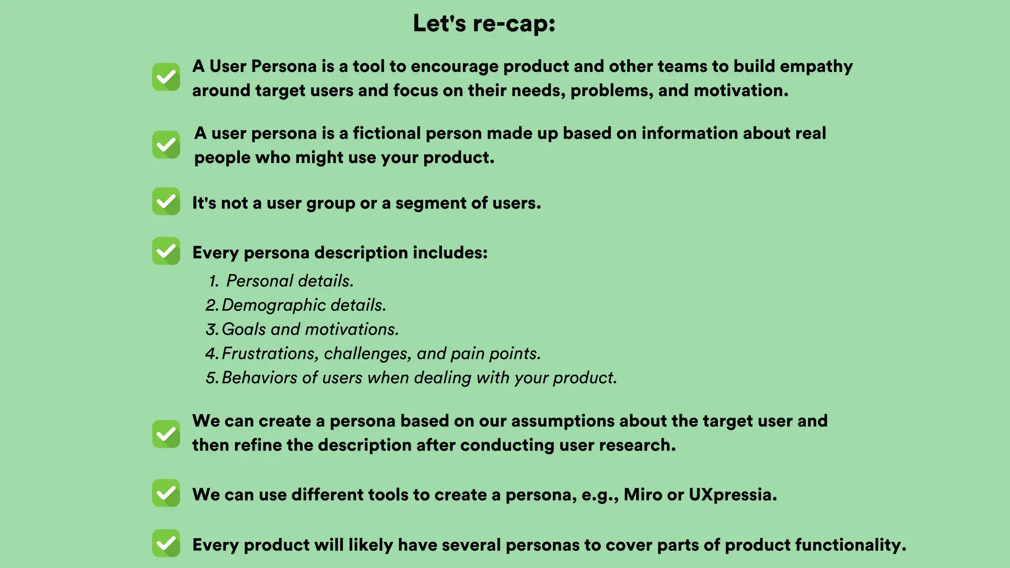 Let's re-cap:
A User Persona is a tool to encourage product and other teams to build empathy
around target users and focus on their needs, problems, and motivation.
A user persona is a fictional person made up based on information about real
people who might use your product.
It's not a user group or a segment of users.
Every persona description includes:
We can create a persona based on our assumptions about the target user and
then refine the description after conducting user research.
Personal details.
1.
Demographic details.
2.
Goals and motivations.
3.
Frustrations, challenges, and pain points.
4.
Behaviors of users when dealing with your product.
5.
We can use different tools to create a persona, e.g., Miro or UXpressia.
Every product will likely have several personas to cover parts of product functionality.
 