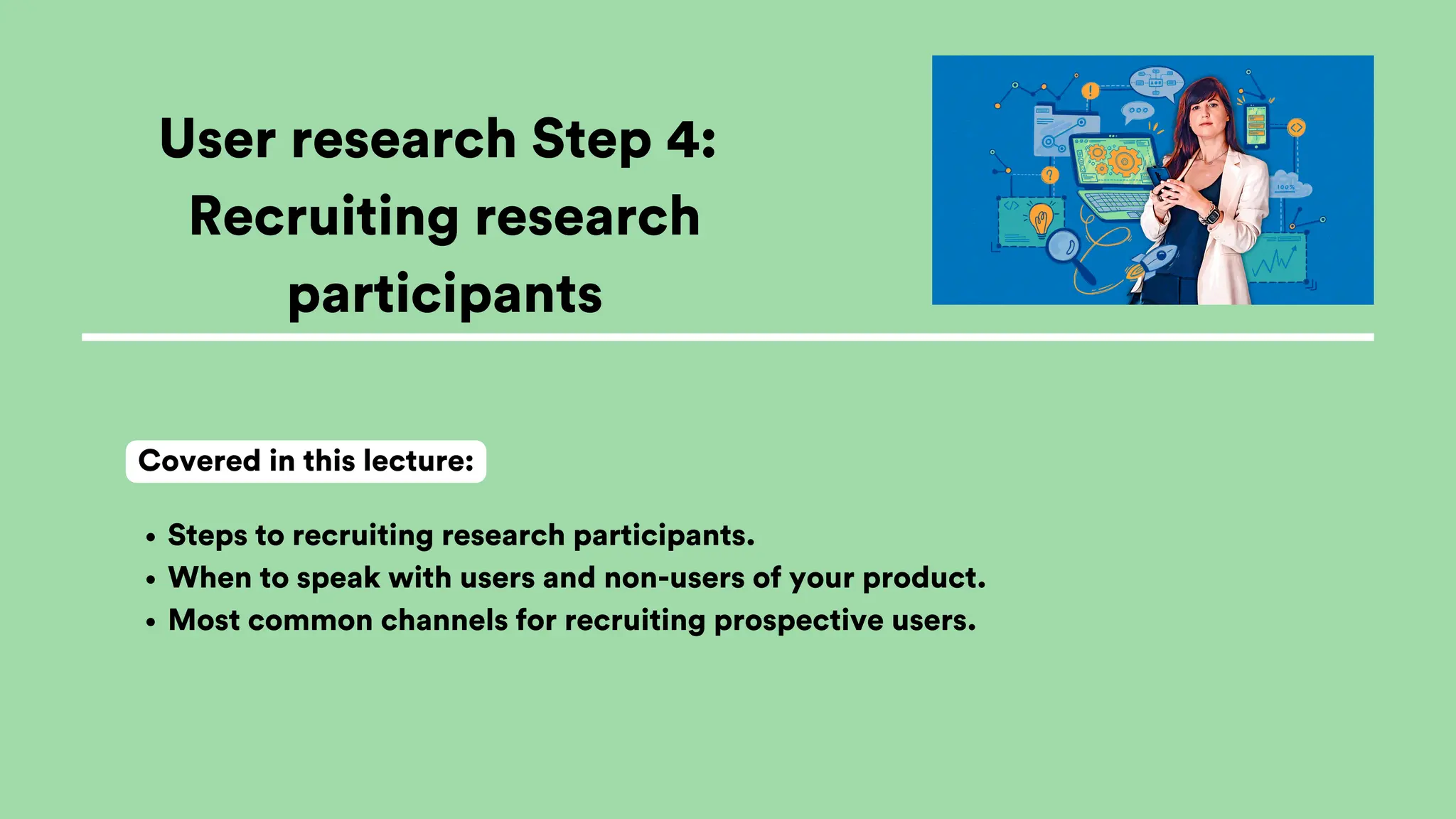 User research Step 4:
Recruiting research
participants
Steps to recruiting research participants.
When to speak with users and non-users of your product.
Most common channels for recruiting prospective users.
Covered in this lecture:
 