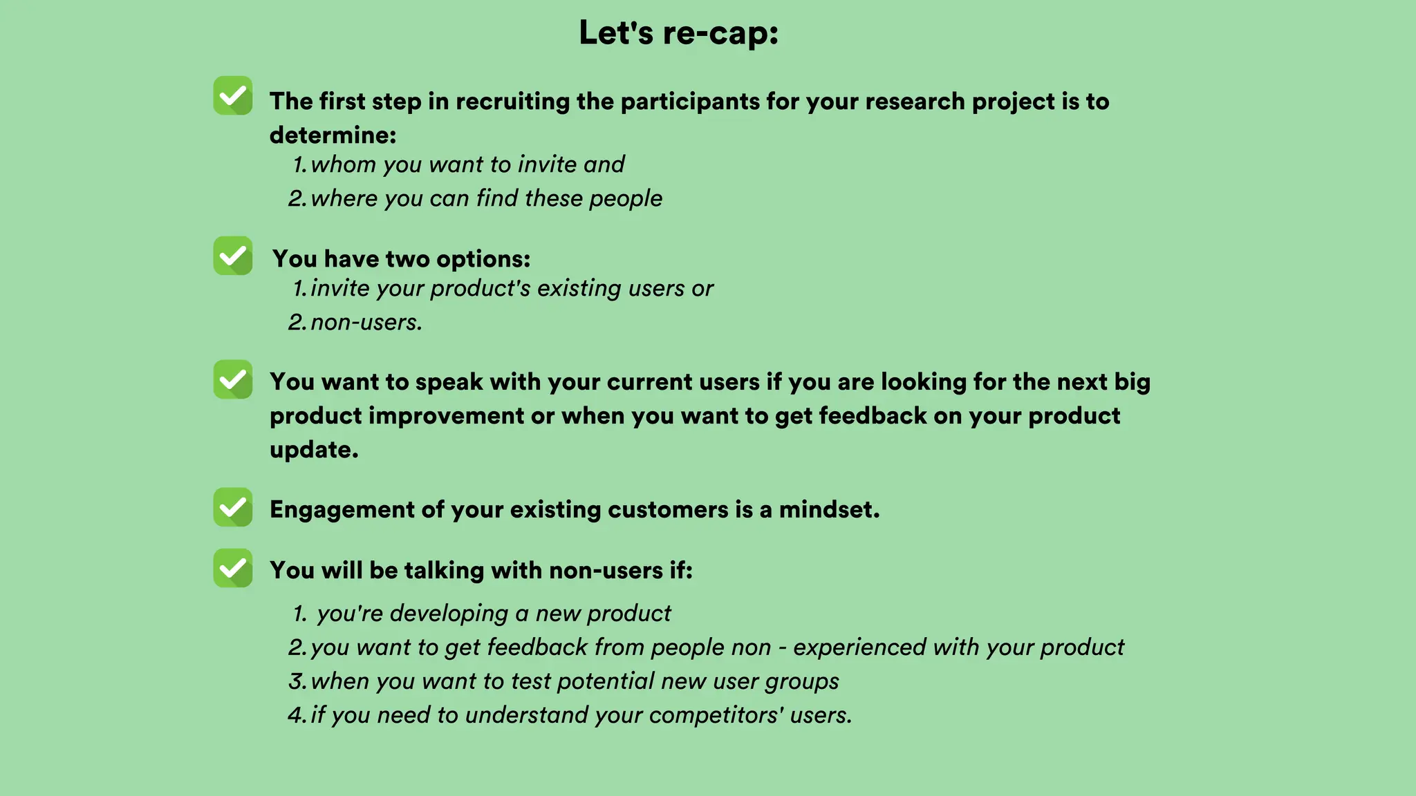 Let's re-cap:
The first step in recruiting the participants for your research project is to
determine:
You have two options:
whom you want to invite and
1.
where you can find these people
2.
You want to speak with your current users if you are looking for the next big
product improvement or when you want to get feedback on your product
update.
invite your product's existing users or
1.
non-users.
2.
Engagement of your existing customers is a mindset.
You will be talking with non-users if:
you're developing a new product
1.
you want to get feedback from people non - experienced with your product
2.
when you want to test potential new user groups
3.
if you need to understand your competitors' users.
4.
 