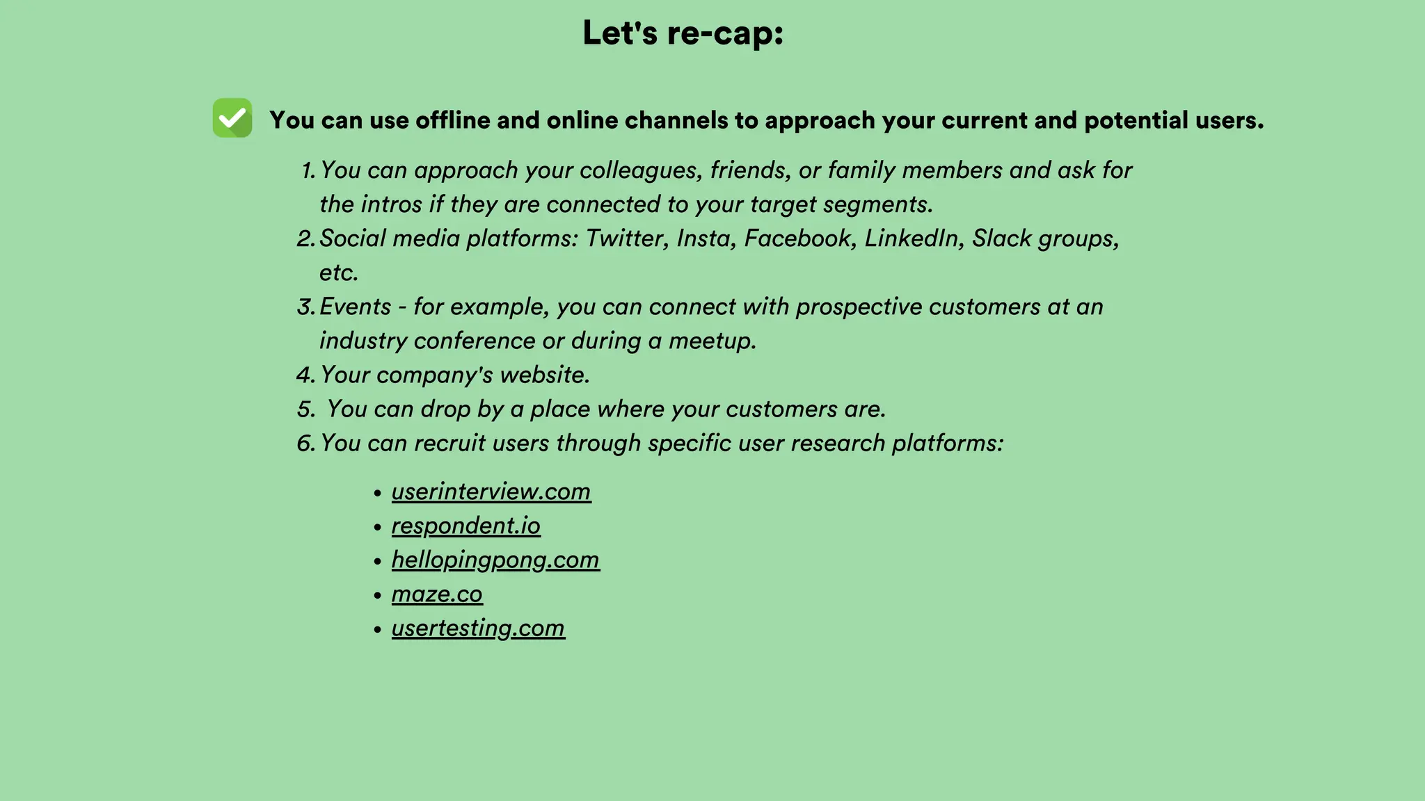 Let's re-cap:
You can use offline and online channels to approach your current and potential users.
You can approach your colleagues, friends, or family members and ask for
the intros if they are connected to your target segments.
1.
Social media platforms: Twitter, Insta, Facebook, LinkedIn, Slack groups,
etc.
2.
Events - for example, you can connect with prospective customers at an
industry conference or during a meetup.
3.
Your company's website.
4.
You can drop by a place where your customers are.
5.
You can recruit users through specific user research platforms:
6.
userinterview.com
respondent.io
hellopingpong.com
maze.co
usertesting.com
 