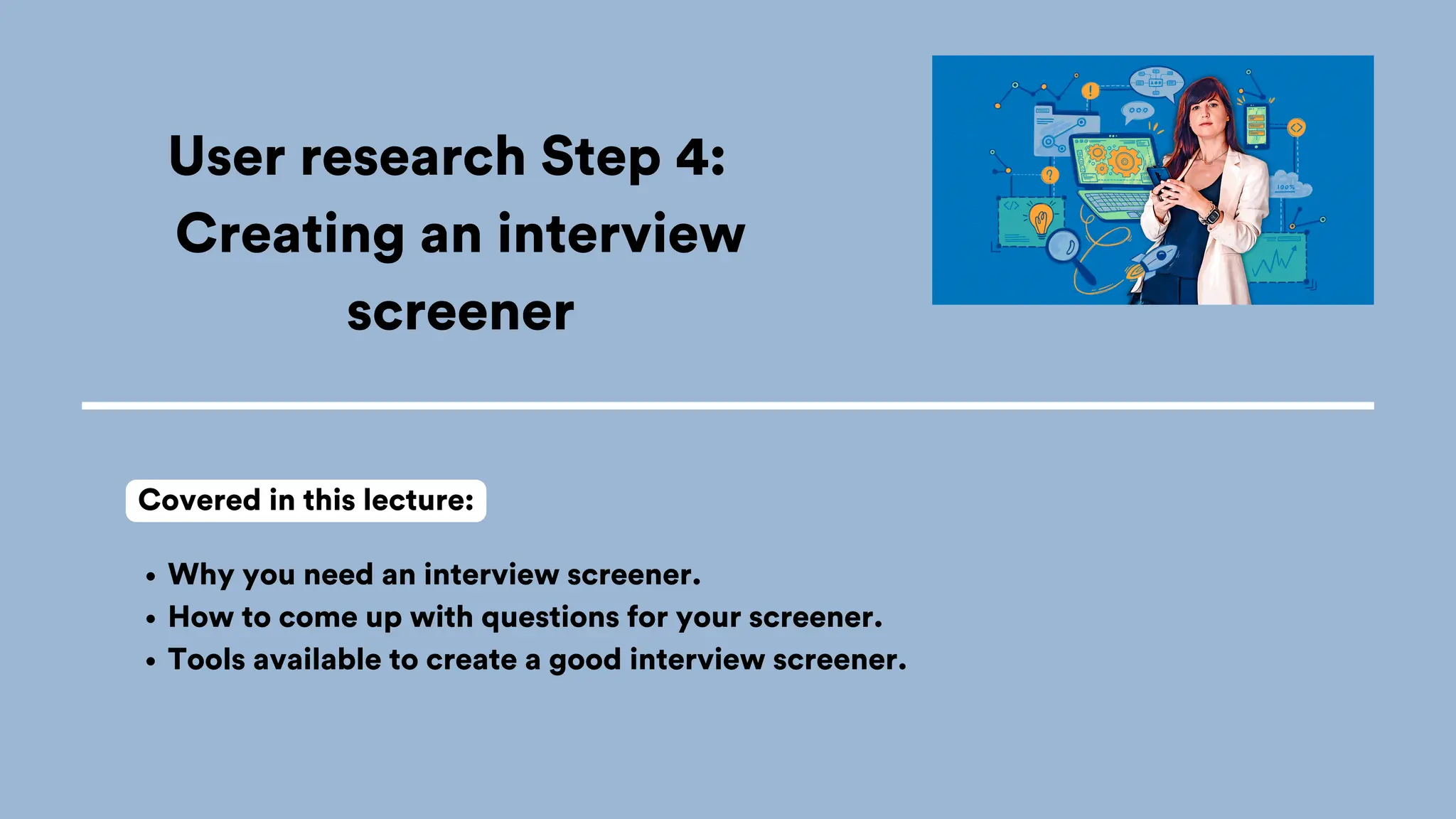 User research Step 4:
Creating an interview
screener
Why you need an interview screener.
How to come up with questions for your screener.
Tools available to create a good interview screener.
Covered in this lecture:
 