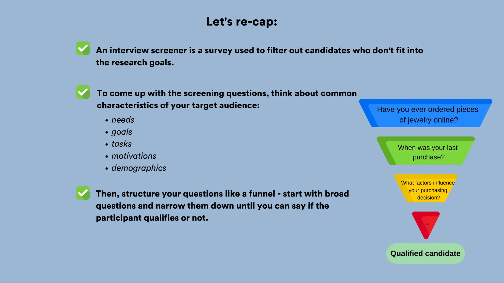 Let's re-cap:
An interview screener is a survey used to filter out candidates who don't fit into
the research goals.
To come up with the screening questions, think about common
characteristics of your target audience:
needs
goals
tasks
motivations
demographics
Then, structure your questions like a funnel - start with broad
questions and narrow them down until you can say if the
participant qualifies or not.
Qualified candidate
Have you ever ordered pieces
of jewelry online?
When was your last
purchase?
What factors influence
your purchasing
decision?
...
 