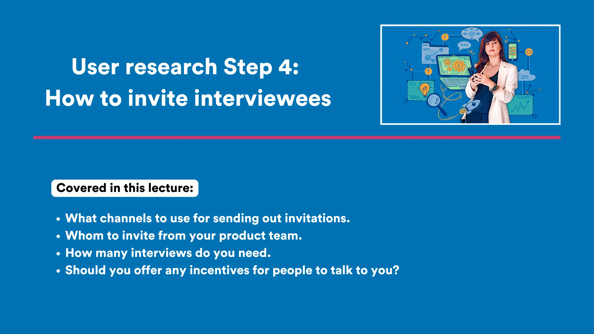 User research Step 4:
How to invite interviewees
What channels to use for sending out invitations.
Whom to invite from your product team.
How many interviews do you need.
Should you offer any incentives for people to talk to you?
Covered in this lecture:
 