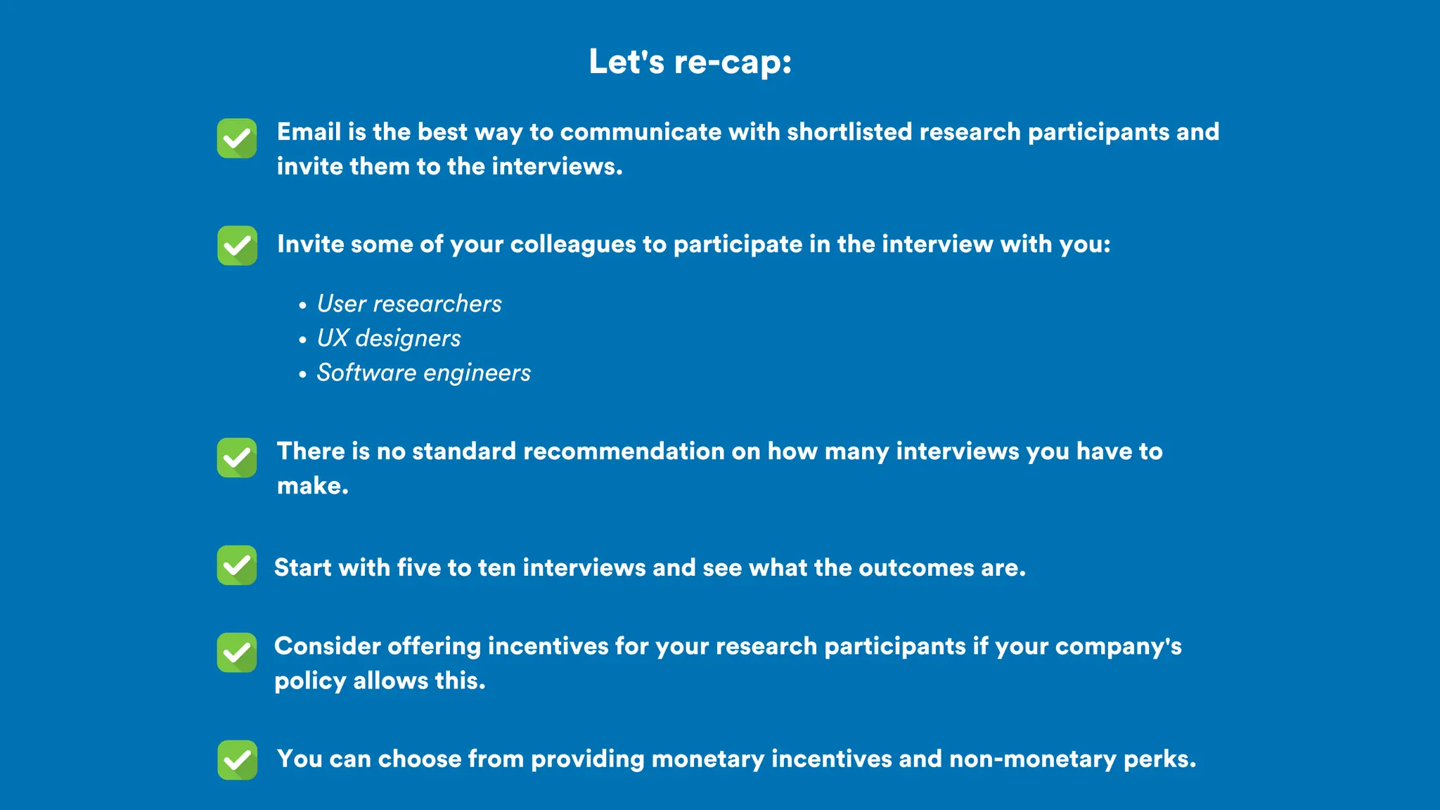Let's re-cap:
Email is the best way to communicate with shortlisted research participants and
invite them to the interviews.
Invite some of your colleagues to participate in the interview with you:
User researchers
UX designers
Software engineers
There is no standard recommendation on how many interviews you have to
make.
Start with five to ten interviews and see what the outcomes are.
Consider offering incentives for your research participants if your company's
policy allows this.
You can choose from providing monetary incentives and non-monetary perks.
 
