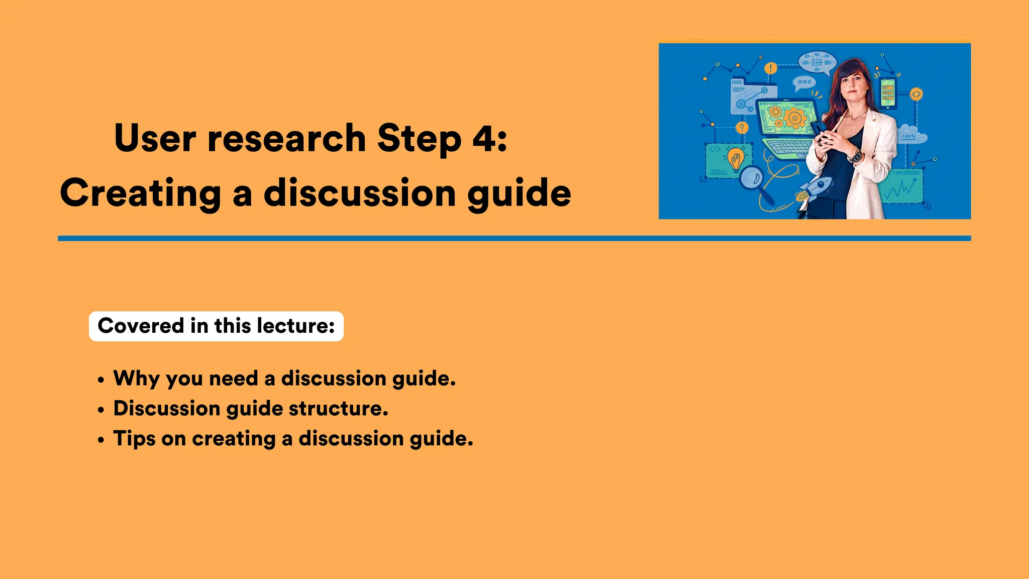 User research Step 4:
Creating a discussion guide
Why you need a discussion guide.
Discussion guide structure.
Tips on creating a discussion guide.
Covered in this lecture:
 