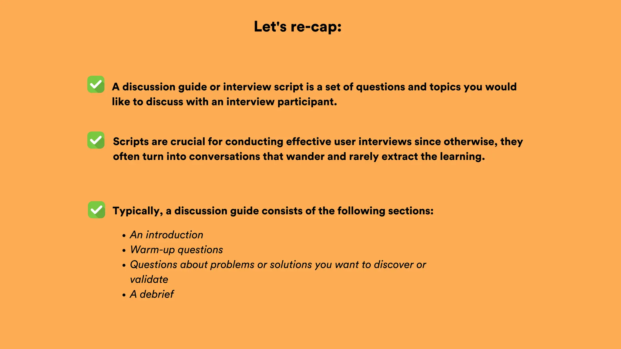 Let's re-cap:
A discussion guide or interview script is a set of questions and topics you would
like to discuss with an interview participant.
Scripts are crucial for conducting effective user interviews since otherwise, they
often turn into conversations that wander and rarely extract the learning.
An introduction
Warm-up questions
Questions about problems or solutions you want to discover or
validate
A debrief
Typically, a discussion guide consists of the following sections:
 