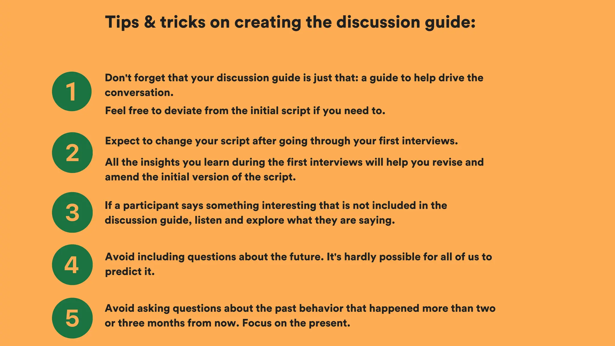 Tips & tricks on creating the discussion guide:
Don't forget that your discussion guide is just that: a guide to help drive the
conversation.
Expect to change your script after going through your first interviews.
If a participant says something interesting that is not included in the
discussion guide, listen and explore what they are saying.
Feel free to deviate from the initial script if you need to.
All the insights you learn during the first interviews will help you revise and
amend the initial version of the script.
Avoid including questions about the future. It's hardly possible for all of us to
predict it.
Avoid asking questions about the past behavior that happened more than two
or three months from now. Focus on the present.
 
