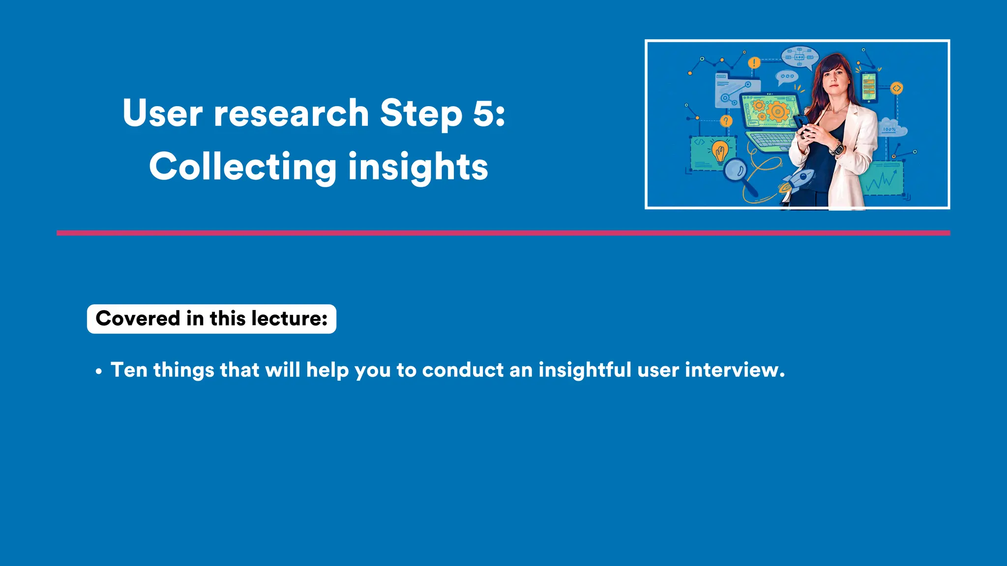 User research Step 5:
Collecting insights
Ten things that will help you to conduct an insightful user interview.
Covered in this lecture:
 