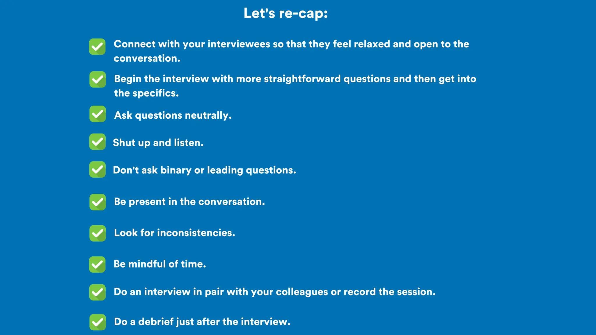 Let's re-cap:
Connect with your interviewees so that they feel relaxed and open to the
conversation.
Begin the interview with more straightforward questions and then get into
the specifics.
Ask questions neutrally.
Shut up and listen.
Don't ask binary or leading questions.
Be present in the conversation.
Look for inconsistencies.
Be mindful of time.
Do an interview in pair with your colleagues or record the session.
Do a debrief just after the interview.
 