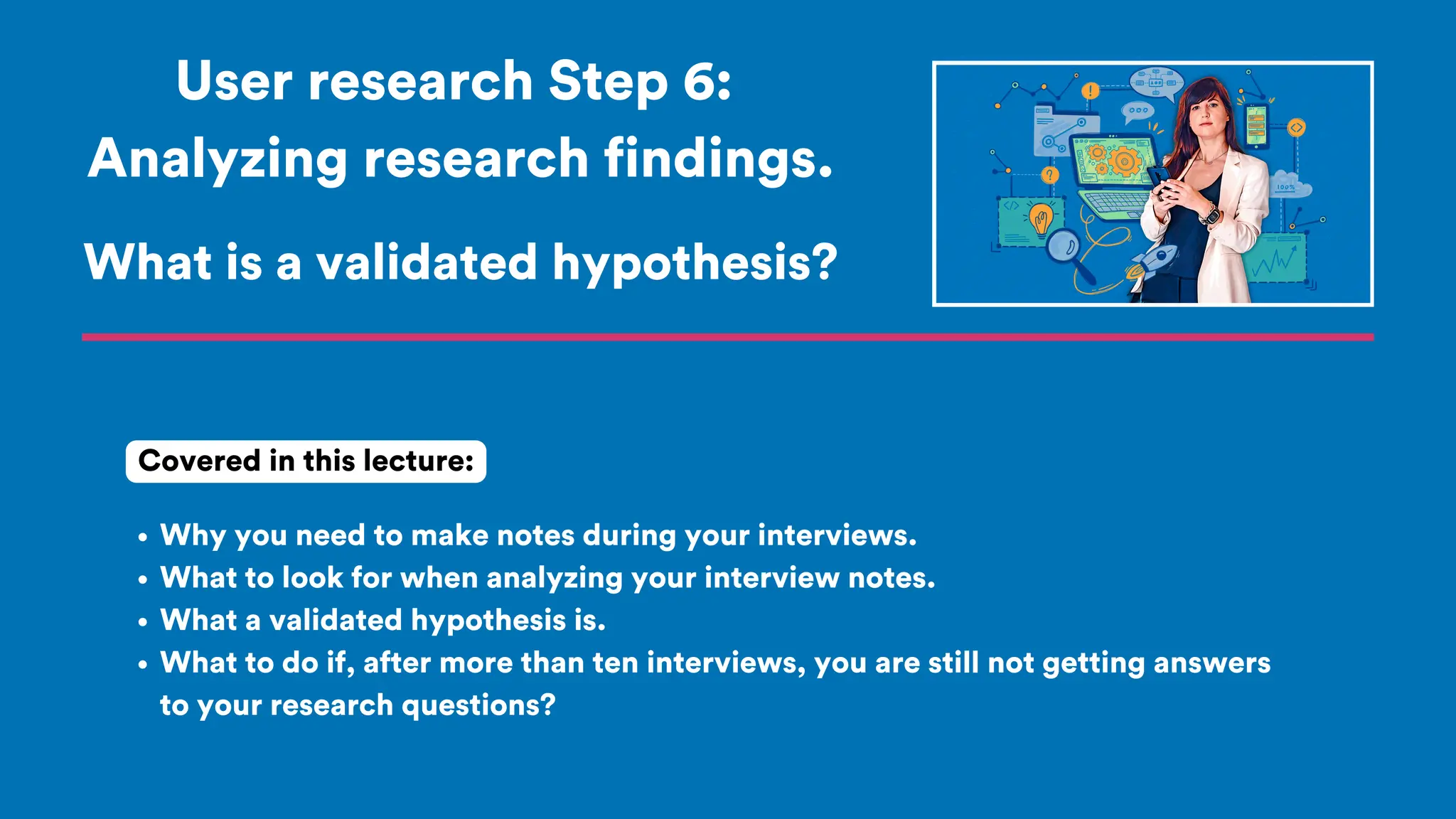 User research Step 6:
Analyzing research findings.
Why you need to make notes during your interviews.
What to look for when analyzing your interview notes.
What a validated hypothesis is.
What to do if, after more than ten interviews, you are still not getting answers
to your research questions?
Covered in this lecture:
What is a validated hypothesis?
 