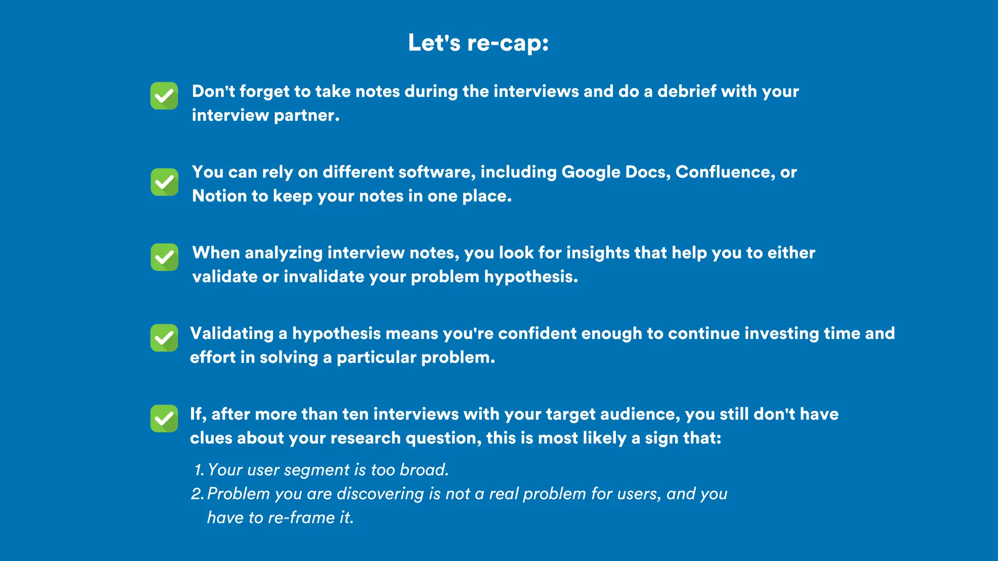 Let's re-cap:
Don't forget to take notes during the interviews and do a debrief with your
interview partner.
You can rely on different software, including Google Docs, Confluence, or
Notion to keep your notes in one place.
Your user segment is too broad.
1.
Problem you are discovering is not a real problem for users, and you
have to re-frame it.
2.
When analyzing interview notes, you look for insights that help you to either
validate or invalidate your problem hypothesis.
Validating a hypothesis means you're confident enough to continue investing time and
effort in solving a particular problem.
If, after more than ten interviews with your target audience, you still don't have
clues about your research question, this is most likely a sign that:
 