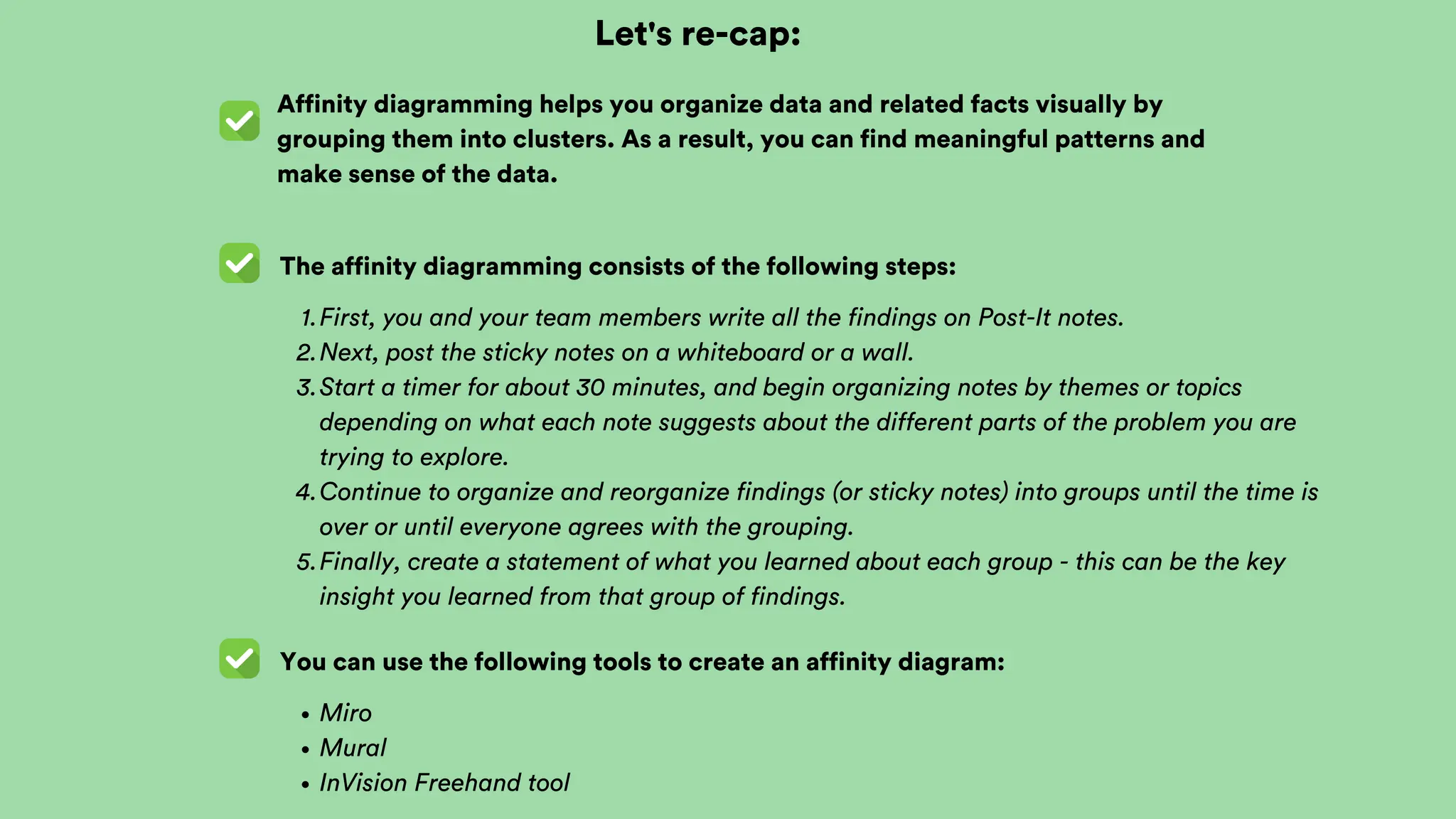 Let's re-cap:
Affinity diagramming helps you organize data and related facts visually by
grouping them into clusters. As a result, you can find meaningful patterns and
make sense of the data.
The affinity diagramming consists of the following steps:
First, you and your team members write all the findings on Post-It notes.
1.
Next, post the sticky notes on a whiteboard or a wall.
2.
Start a timer for about 30 minutes, and begin organizing notes by themes or topics
depending on what each note suggests about the different parts of the problem you are
trying to explore.
3.
Continue to organize and reorganize findings (or sticky notes) into groups until the time is
over or until everyone agrees with the grouping.
4.
Finally, create a statement of what you learned about each group - this can be the key
insight you learned from that group of findings.
5.
You can use the following tools to create an affinity diagram:
Miro
Mural
InVision Freehand tool
 