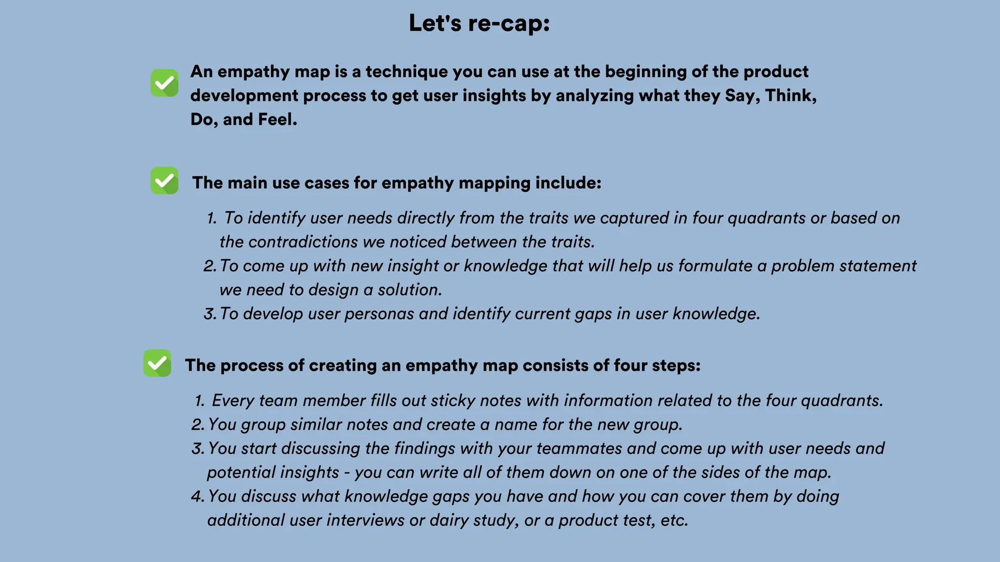 Let's re-cap:
An empathy map is a technique you can use at the beginning of the product
development process to get user insights by analyzing what they Say, Think,
Do, and Feel.
The main use cases for empathy mapping include:
To identify user needs directly from the traits we captured in four quadrants or based on
the contradictions we noticed between the traits.
1.
To come up with new insight or knowledge that will help us formulate a problem statement
we need to design a solution.
2.
To develop user personas and identify current gaps in user knowledge.
3.
The process of creating an empathy map consists of four steps:
Every team member fills out sticky notes with information related to the four quadrants.
1.
You group similar notes and create a name for the new group.
2.
You start discussing the findings with your teammates and come up with user needs and
potential insights - you can write all of them down on one of the sides of the map.
3.
You discuss what knowledge gaps you have and how you can cover them by doing
additional user interviews or dairy study, or a product test, etc.
4.
 