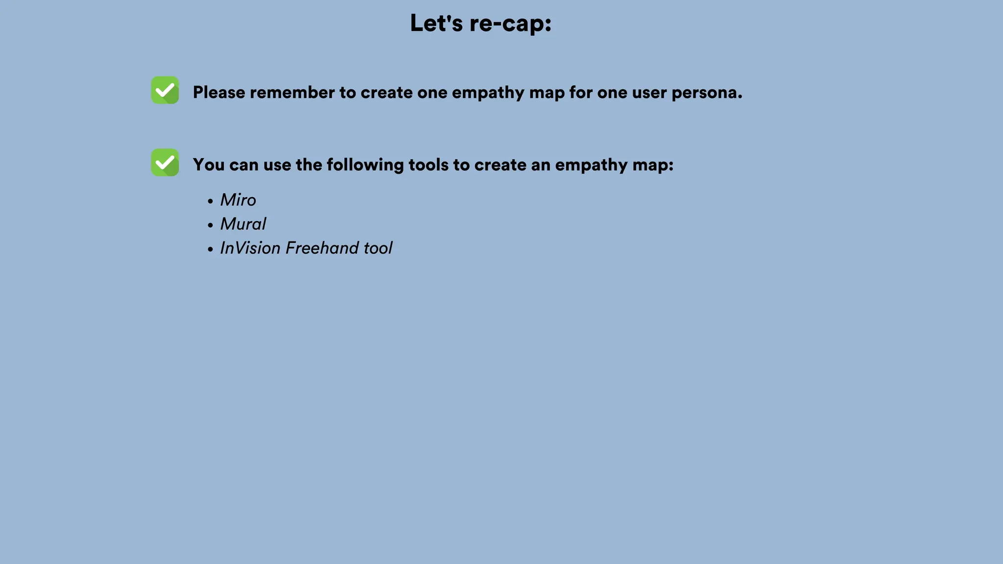 Let's re-cap:
You can use the following tools to create an empathy map:
Miro
Mural
InVision Freehand tool
Please remember to create one empathy map for one user persona.
 