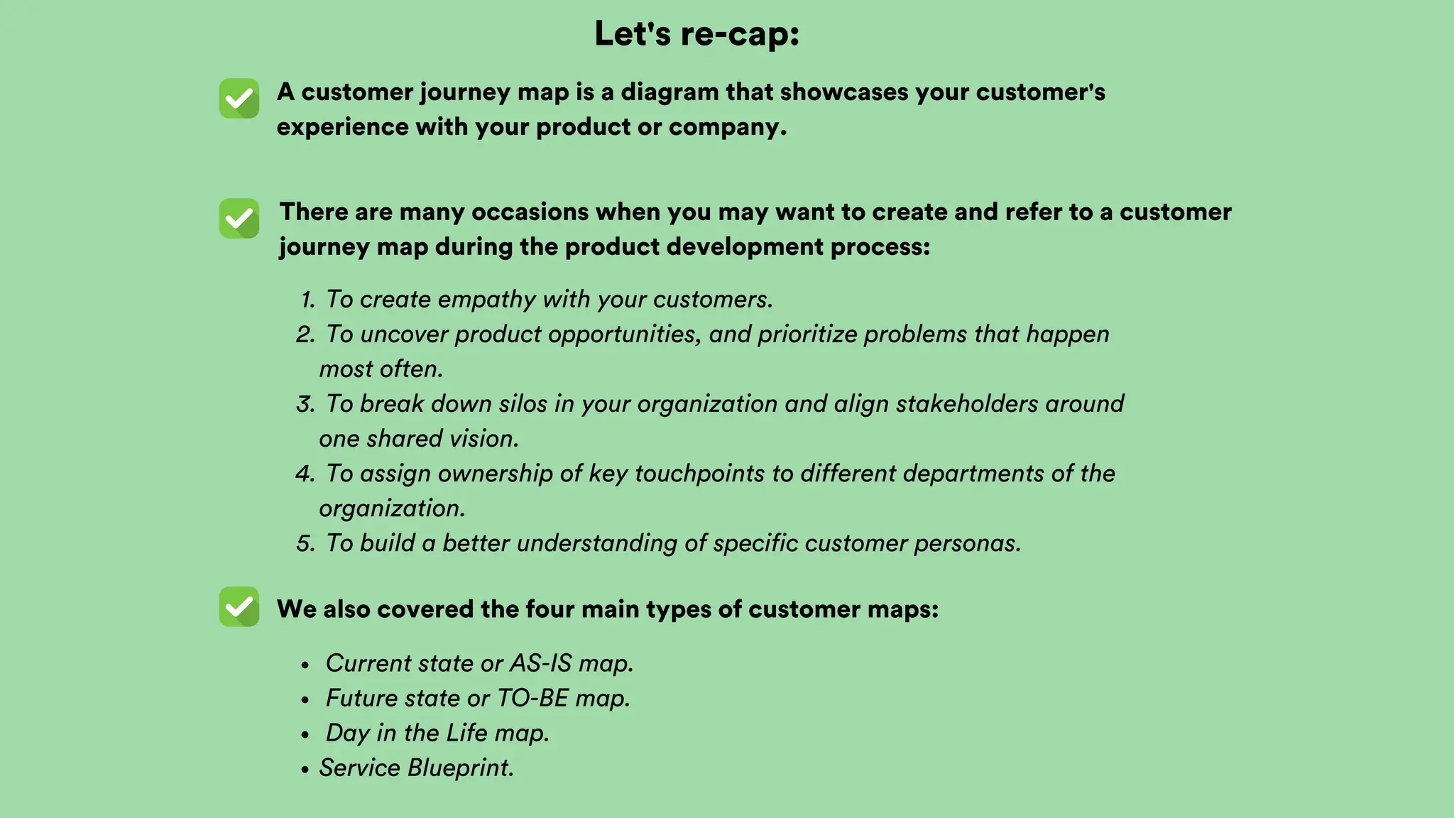 Let's re-cap:
A customer journey map is a diagram that showcases your customer's
experience with your product or company.
There are many occasions when you may want to create and refer to a customer
journey map during the product development process:
We also covered the four main types of customer maps:
To create empathy with your customers.
1.
To uncover product opportunities, and prioritize problems that happen
most often.
2.
To break down silos in your organization and align stakeholders around
one shared vision.
3.
To assign ownership of key touchpoints to different departments of the
organization.
4.
To build a better understanding of specific customer personas.
5.
Current state or AS-IS map.
Future state or TO-BE map.
Day in the Life map.
Service Blueprint.
 