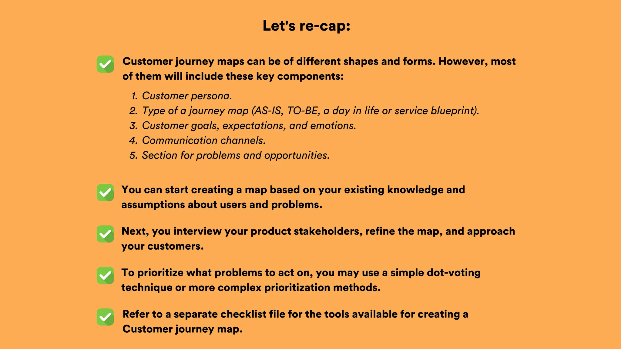 Let's re-cap:
Customer journey maps can be of different shapes and forms. However, most
of them will include these key components:
Next, you interview your product stakeholders, refine the map, and approach
your customers.
Customer persona.
1.
Type of a journey map (AS-IS, TO-BE, a day in life or service blueprint).
2.
Customer goals, expectations, and emotions.
3.
Communication channels.
4.
Section for problems and opportunities.
5.
You can start creating a map based on your existing knowledge and
assumptions about users and problems.
To prioritize what problems to act on, you may use a simple dot-voting
technique or more complex prioritization methods.
Refer to a separate checklist file for the tools available for creating a
Customer journey map.
 