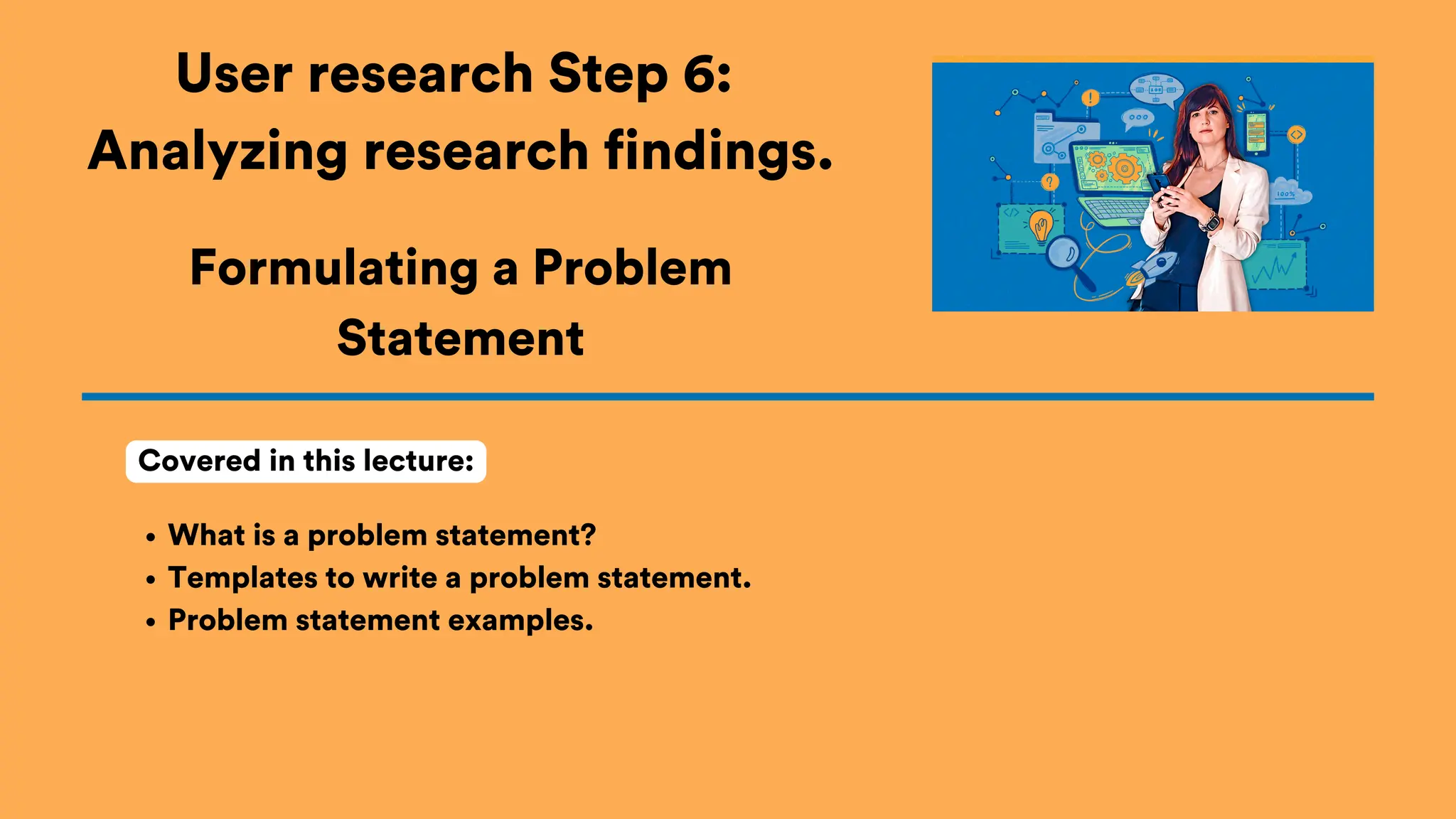 User research Step 6:
Analyzing research findings.
What is a problem statement?
Templates to write a problem statement.
Problem statement examples.
Covered in this lecture:
Formulating a Problem
Statement
 
