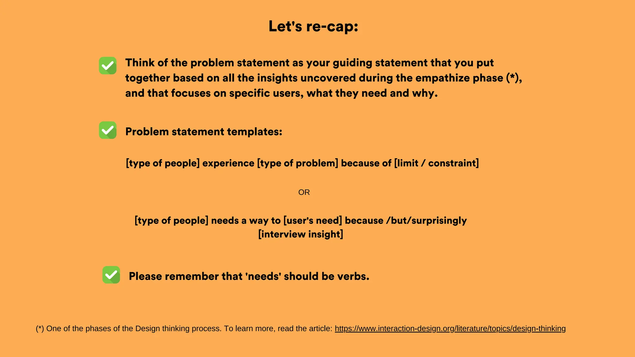 Let's re-cap:
Think of the problem statement as your guiding statement that you put
together based on all the insights uncovered during the empathize phase (*),
and that focuses on specific users, what they need and why.
Problem statement templates:
(*) One of the phases of the Design thinking process. To learn more, read the article: https://www.interaction-design.org/literature/topics/design-thinking
[type of people] experience [type of problem] because of [limit / constraint]
OR
[type of people] needs a way to [user's need] because /but/surprisingly
[interview insight]
Please remember that 'needs' should be verbs.
 
