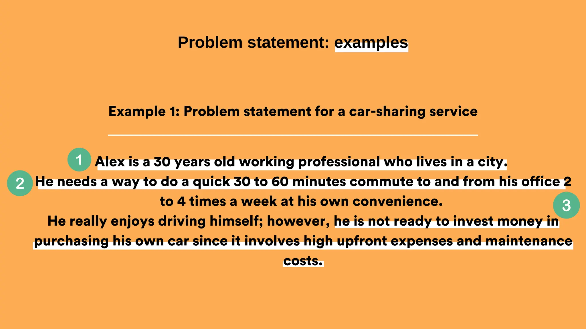 Alex is a 30 years old working professional who lives in a city.
He needs a way to do a quick 30 to 60 minutes commute to and from his office 2
to 4 times a week at his own convenience.
He really enjoys driving himself; however, he is not ready to invest money in
purchasing his own car since it involves high upfront expenses and maintenance
costs.
Problem statement: examples
Example 1: Problem statement for a car-sharing service
 