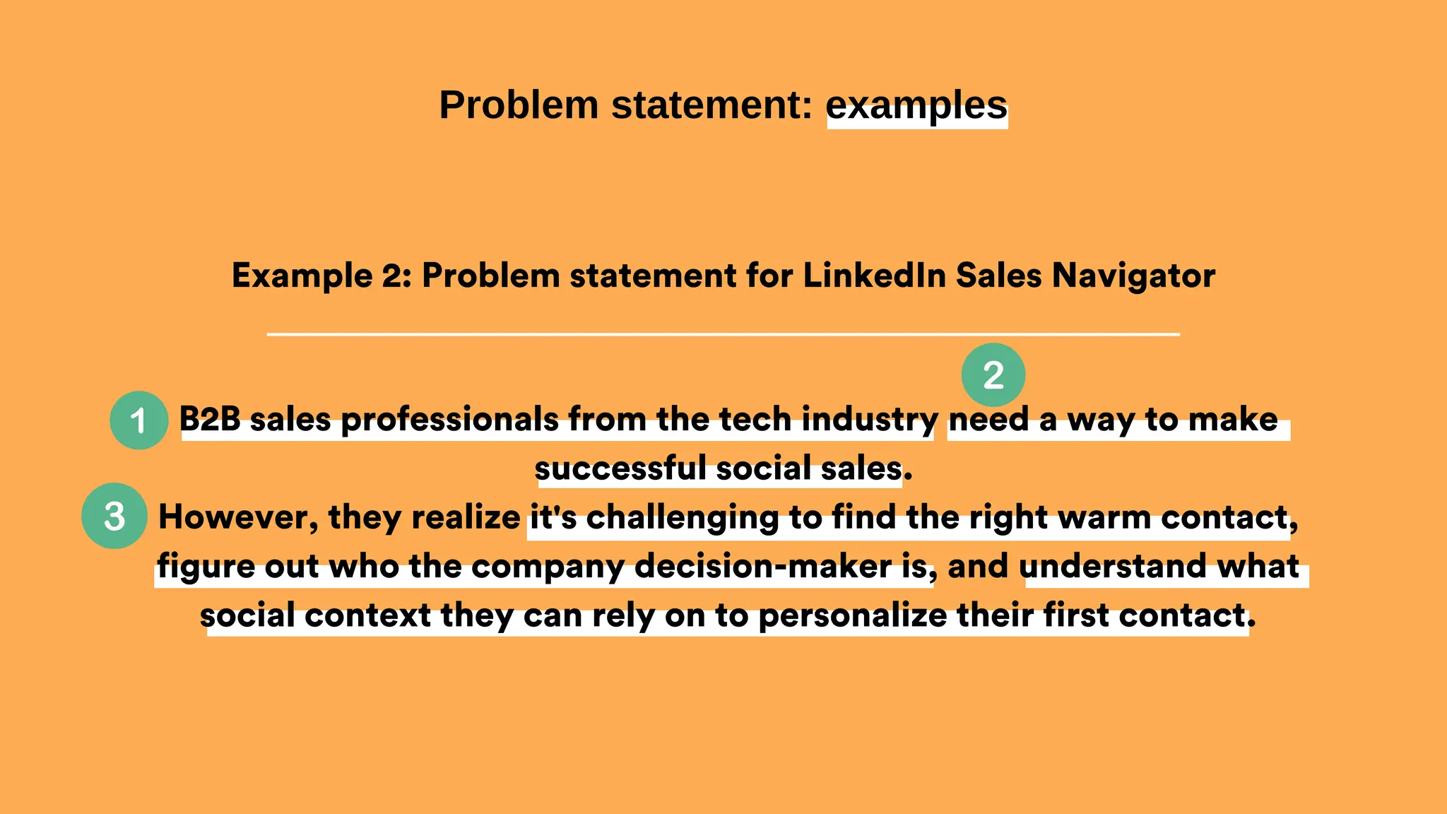 B2B sales professionals from the tech industry need a way to make
successful social sales.
However, they realize it's challenging to find the right warm contact,
figure out who the company decision-maker is, and understand what
social context they can rely on to personalize their first contact.
Problem statement: examples
Example 2: Problem statement for LinkedIn Sales Navigator
 