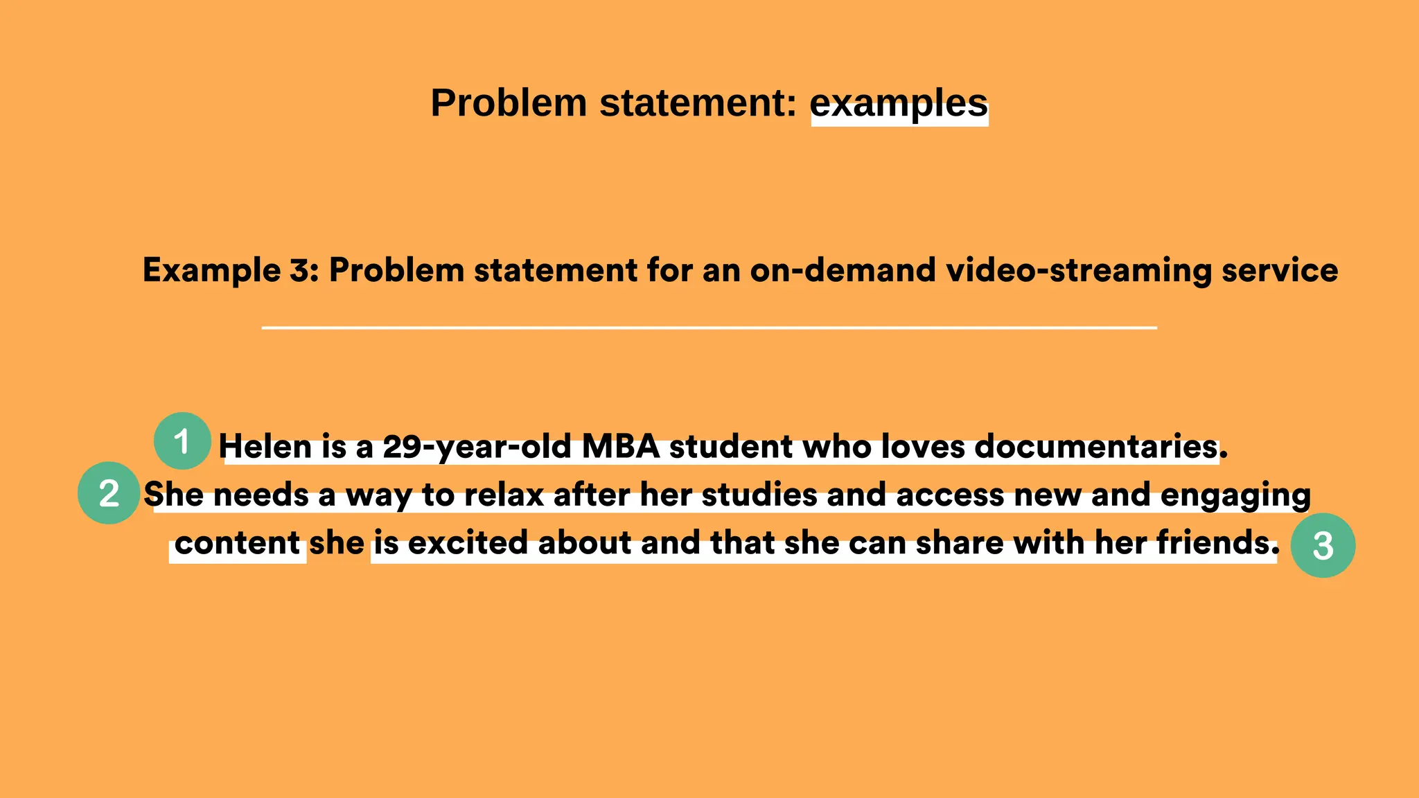 Helen is a 29-year-old MBA student who loves documentaries.
She needs a way to relax after her studies and access new and engaging
content she is excited about and that she can share with her friends.
Problem statement: examples
Example 3: Problem statement for an on-demand video-streaming service
 