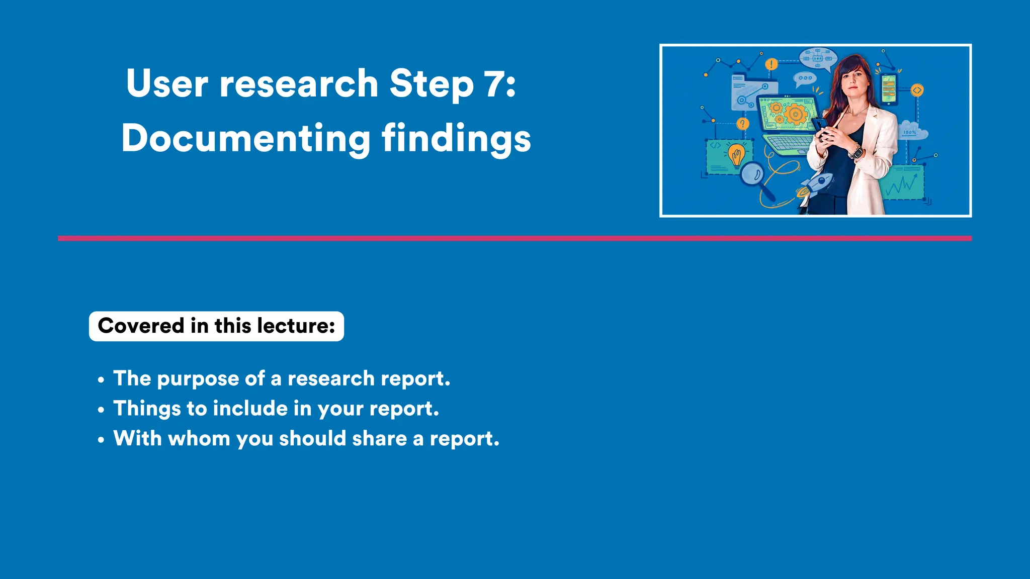 User research Step 7:
Documenting findings
The purpose of a research report.
Things to include in your report.
With whom you should share a report.
Covered in this lecture:
 