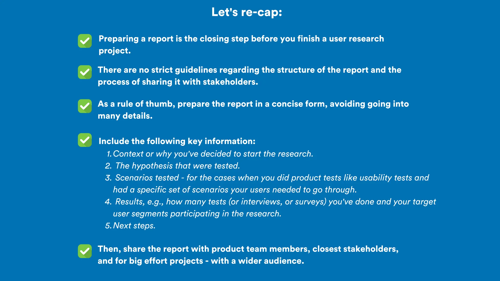 Let's re-cap:
Preparing a report is the closing step before you finish a user research
project.
As a rule of thumb, prepare the report in a concise form, avoiding going into
many details.
There are no strict guidelines regarding the structure of the report and the
process of sharing it with stakeholders.
Include the following key information:
Then, share the report with product team members, closest stakeholders,
and for big effort projects - with a wider audience.
Context or why you've decided to start the research.
1.
The hypothesis that were tested.
2.
Scenarios tested - for the cases when you did product tests like usability tests and
had a specific set of scenarios your users needed to go through.
3.
Results, e.g., how many tests (or interviews, or surveys) you've done and your target
user segments participating in the research.
4.
Next steps.
5.
 