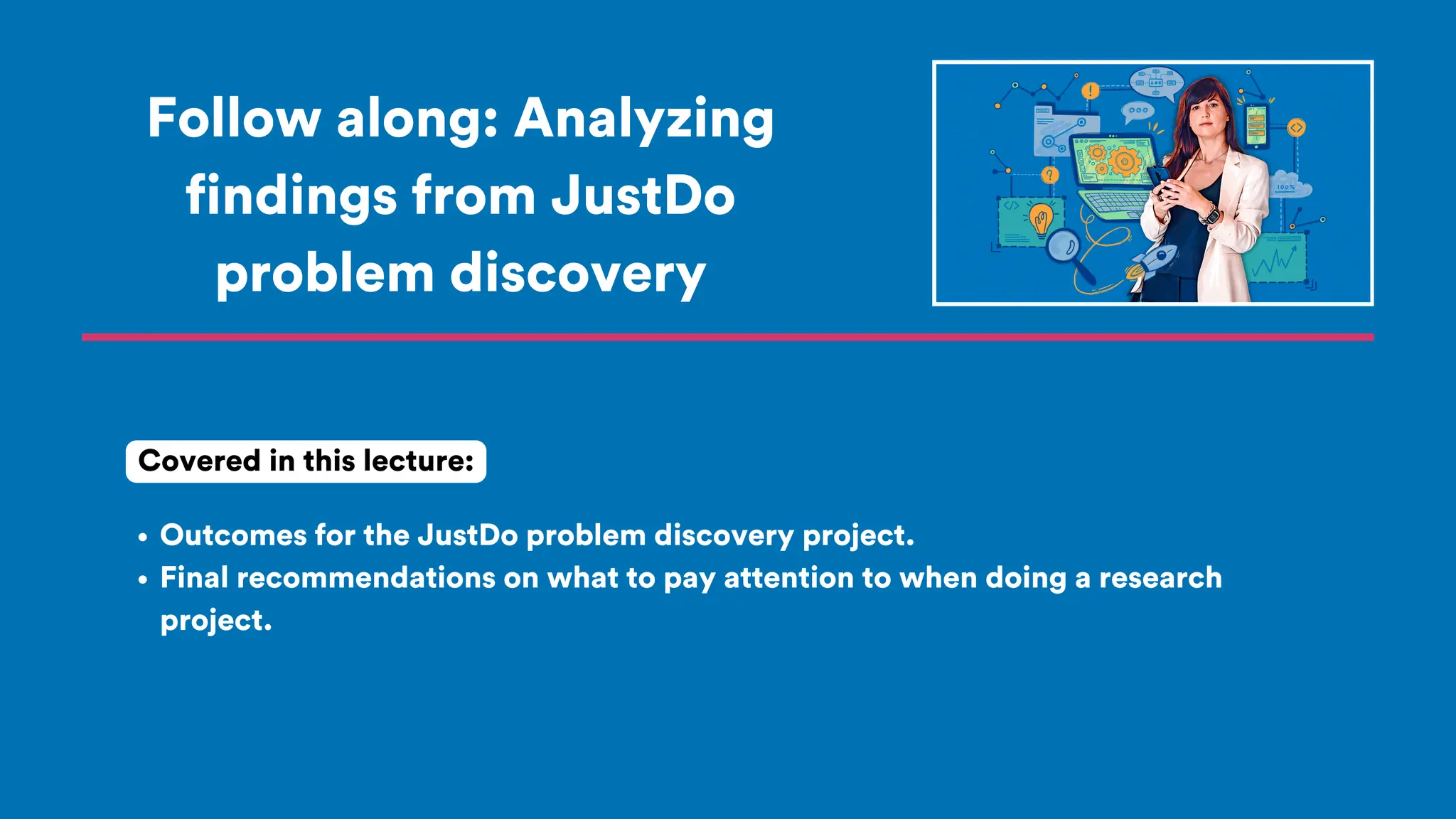 Follow along: Analyzing
findings from JustDo
problem discovery
Outcomes for the JustDo problem discovery project.
Final recommendations on what to pay attention to when doing a research
project.
Covered in this lecture:
 