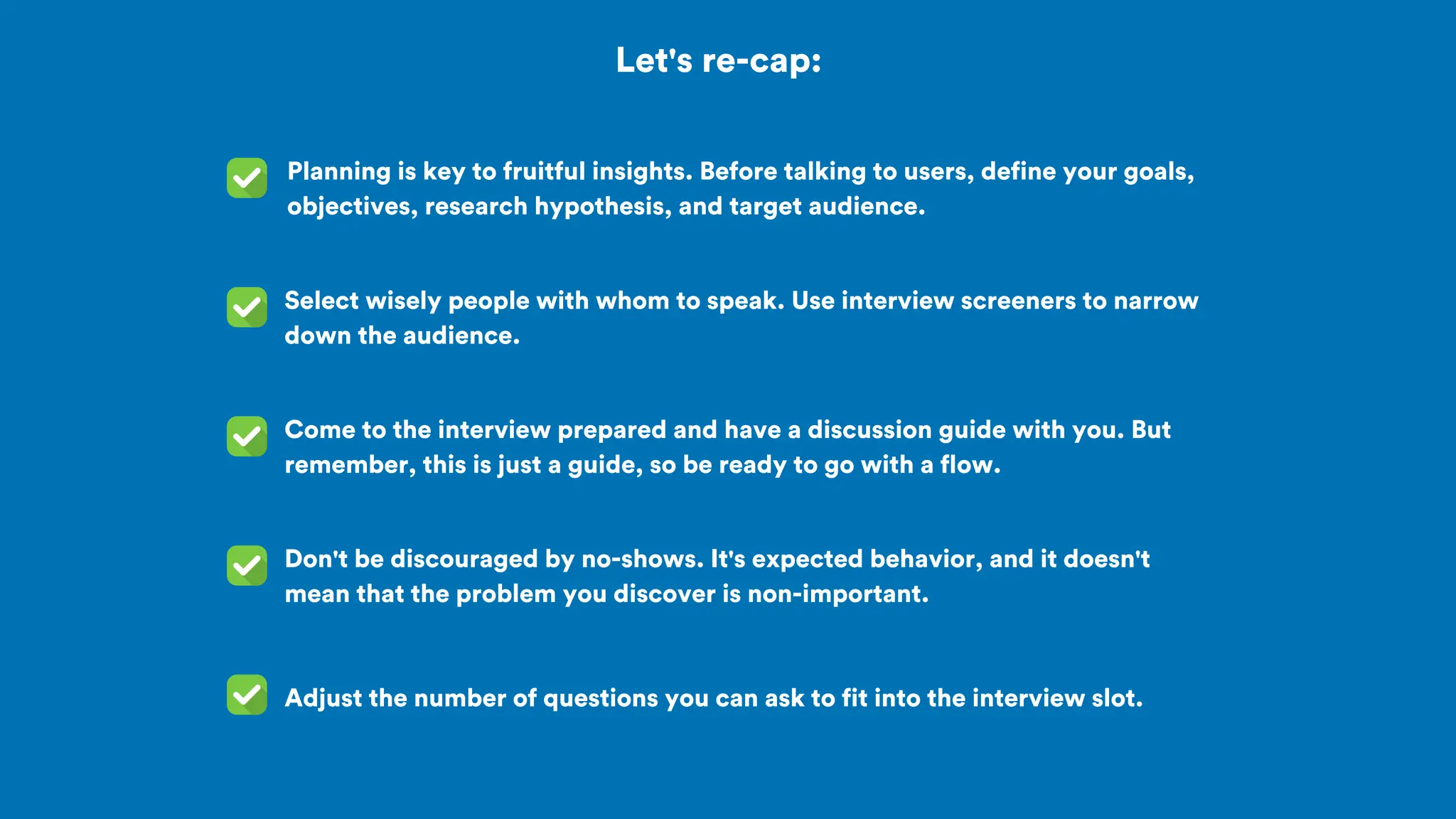 Let's re-cap:
Planning is key to fruitful insights. Before talking to users, define your goals,
objectives, research hypothesis, and target audience.
Come to the interview prepared and have a discussion guide with you. But
remember, this is just a guide, so be ready to go with a flow.
Select wisely people with whom to speak. Use interview screeners to narrow
down the audience.
Don't be discouraged by no-shows. It's expected behavior, and it doesn't
mean that the problem you discover is non-important.
Adjust the number of questions you can ask to fit into the interview slot.
 