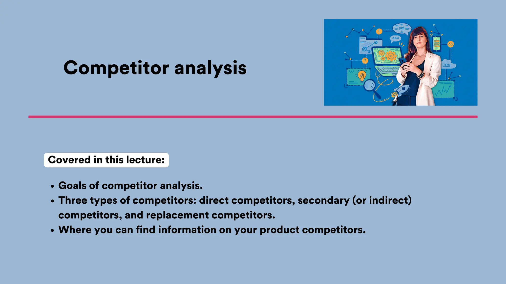 Competitor analysis
Goals of competitor analysis.
Three types of competitors: direct competitors, secondary (or indirect)
competitors, and replacement competitors.
Where you can find information on your product competitors.
Covered in this lecture:
 