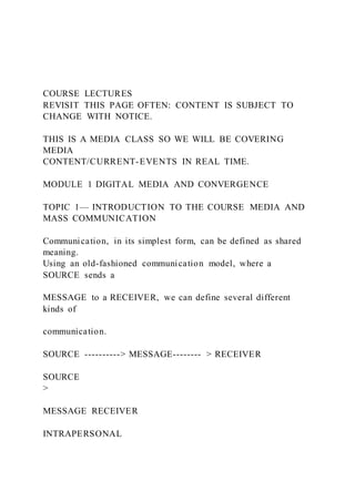 COURSE LECTURES
REVISIT THIS PAGE OFTEN: CONTENT IS SUBJECT TO
CHANGE WITH NOTICE.
THIS IS A MEDIA CLASS SO WE WILL BE COVERING
MEDIA
CONTENT/CURRENT-EVENTS IN REAL TIME.
MODULE 1 DIGITAL MEDIA AND CONVERGENCE
TOPIC 1— INTRODUCTION TO THE COURSE MEDIA AND
MASS COMMUNICATION
Communication, in its simplest form, can be defined as shared
meaning.
Using an old-fashioned communication model, where a
SOURCE sends a
MESSAGE to a RECEIVER, we can define several different
kinds of
communication.
SOURCE ----------> MESSAGE-------- > RECEIVER
SOURCE
>
MESSAGE RECEIVER
INTRAPERSONAL
 
