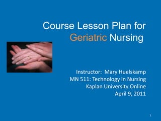           Course Lesson Plan for Geriatric Nursing Instructor:  Mary Huelskamp MN 511: Technology in Nursing Kaplan University Online April 9, 2011 1 