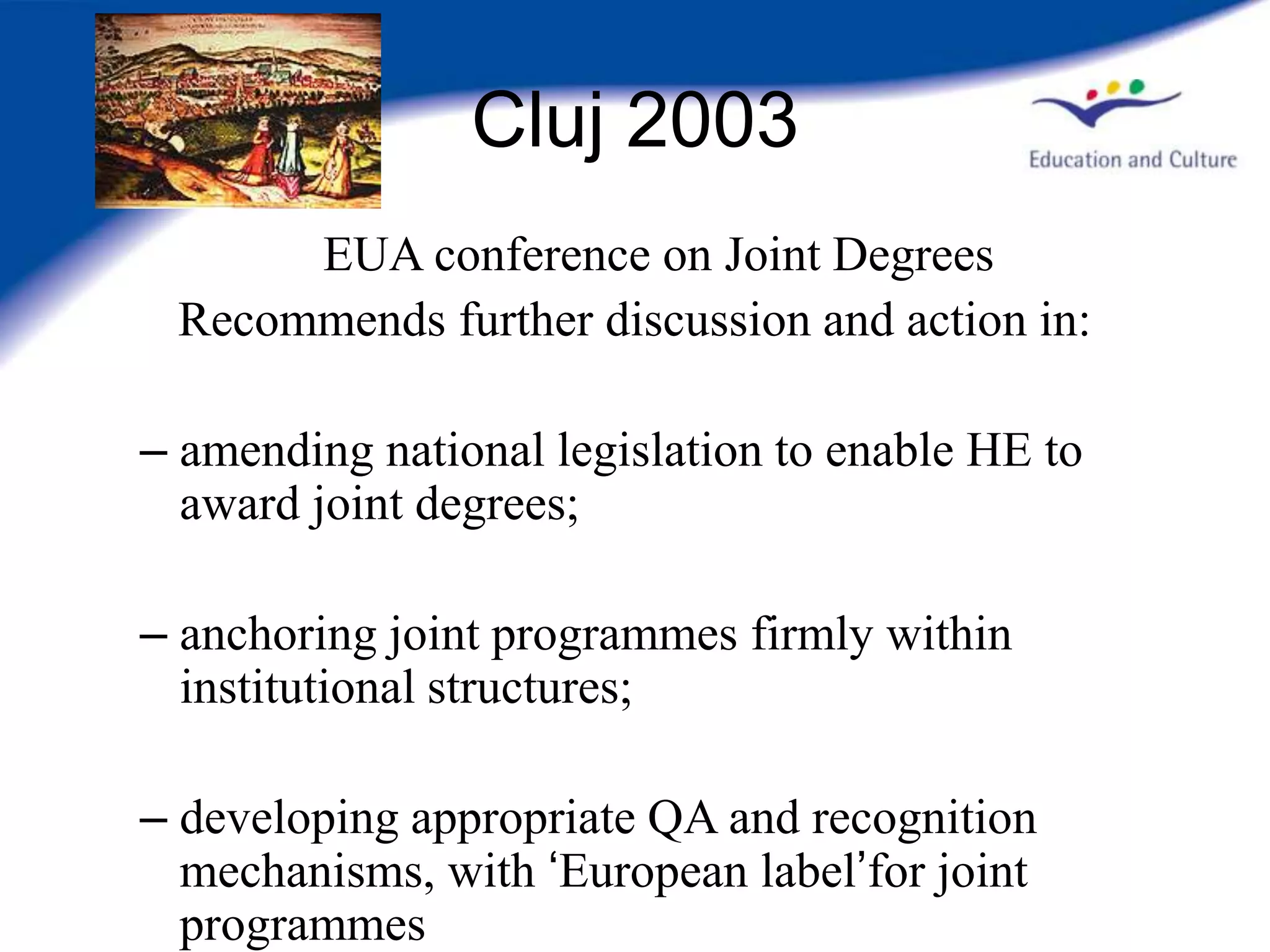 Cluj 2003
      EUA conference on Joint Degrees
 Recommends further discussion and action in:

– amending national legislation to enable HE to
  award joint degrees;

– anchoring joint programmes firmly within
  institutional structures;

– developing appropriate QA and recognition
  mechanisms, with ‘European label’for joint
  programmes
 