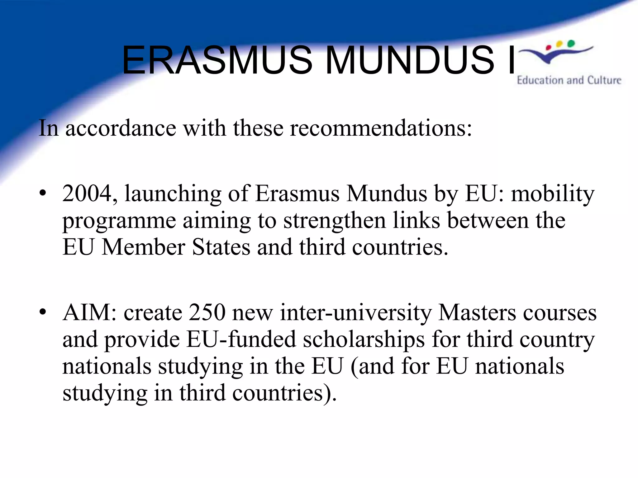 ERASMUS MUNDUS I
In accordance with these recommendations:

• 2004, launching of Erasmus Mundus by EU: mobility
  programme aiming to strengthen links between the
  EU Member States and third countries.

• AIM: create 250 new inter-university Masters courses
  and provide EU-funded scholarships for third country
  nationals studying in the EU (and for EU nationals
  studying in third countries).
 