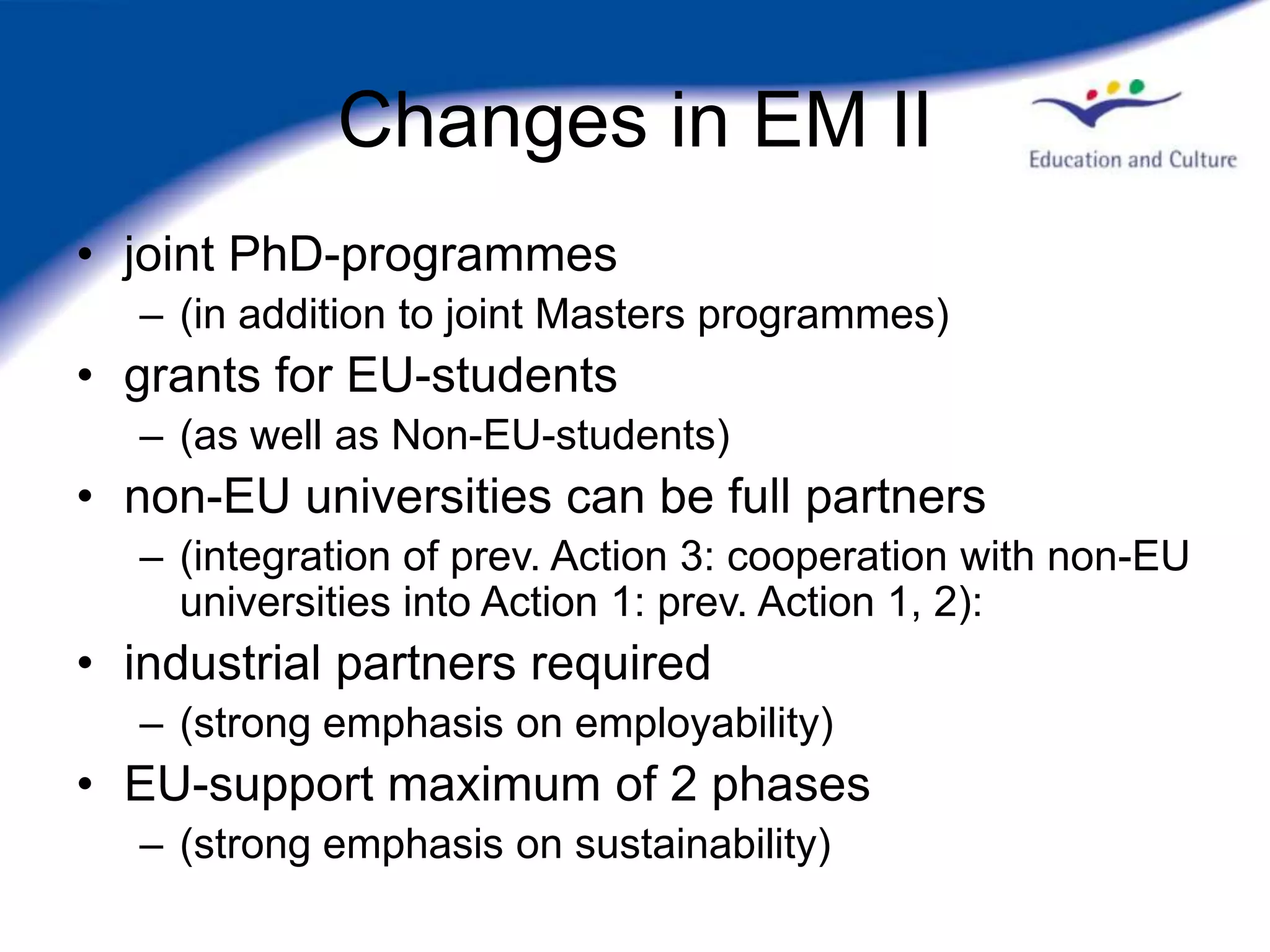 Changes in EM II
• joint PhD-programmes
  – (in addition to joint Masters programmes)
• grants for EU-students
  – (as well as Non-EU-students)
• non-EU universities can be full partners
  – (integration of prev. Action 3: cooperation with non-EU
    universities into Action 1: prev. Action 1, 2):
• industrial partners required
  – (strong emphasis on employability)
• EU-support maximum of 2 phases
  – (strong emphasis on sustainability)
 