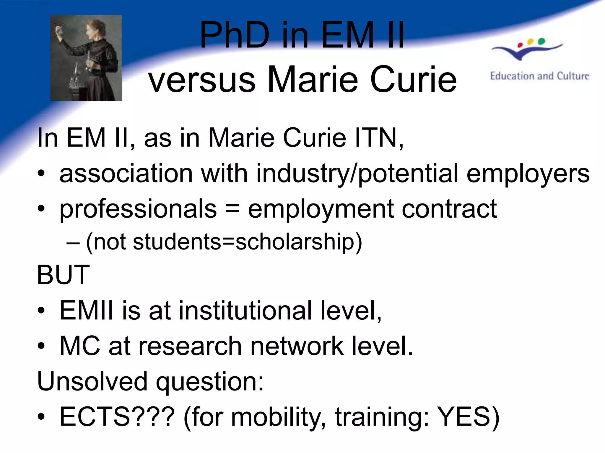 PhD in EM II
         versus Marie Curie
In EM II, as in Marie Curie ITN,
• association with industry/potential employers
• professionals = employment contract
  – (not students=scholarship)
BUT
• EMII is at institutional level,
• MC at research network level.
Unsolved question:
• ECTS??? (for mobility, training: YES)
 