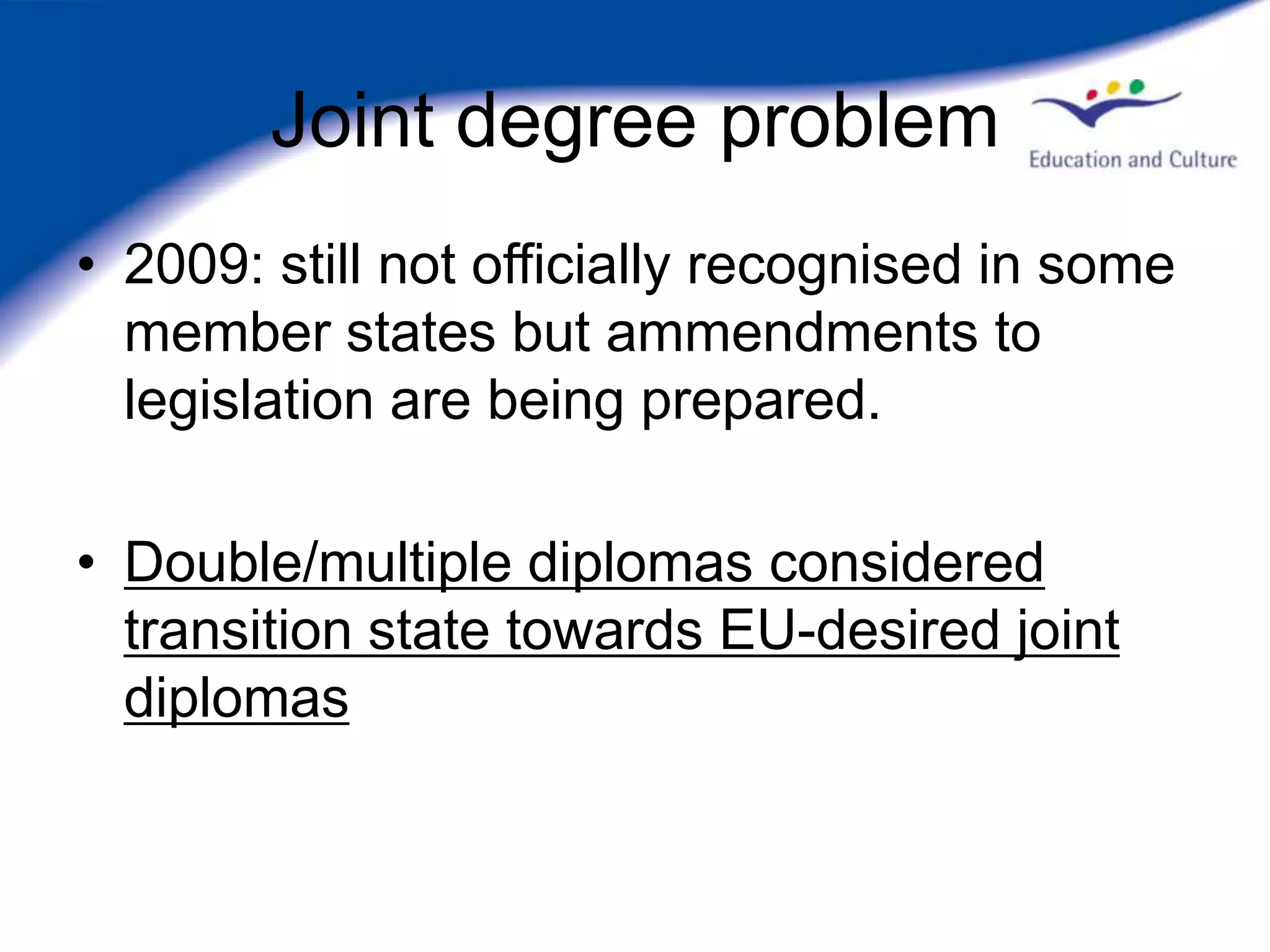 Joint degree problem
• 2009: still not officially recognised in some
  member states but ammendments to
  legislation are being prepared.

• Double/multiple diplomas considered
  transition state towards EU-desired joint
  diplomas
 