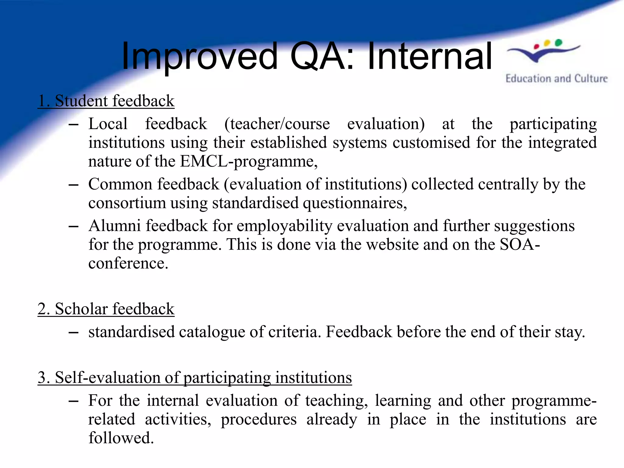 Improved QA: Internal
1. Student feedback
     – Local feedback (teacher/course evaluation) at the participating
       institutions using their established systems customised for the integrated
       nature of the EMCL-programme,
     – Common feedback (evaluation of institutions) collected centrally by the
       consortium using standardised questionnaires,
     – Alumni feedback for employability evaluation and further suggestions
       for the programme. This is done via the website and on the SOA-
       conference.

2. Scholar feedback
     – standardised catalogue of criteria. Feedback before the end of their stay.

3. Self-evaluation of participating institutions
     – For the internal evaluation of teaching, learning and other programme-
        related activities, procedures already in place in the institutions are
        followed.
 