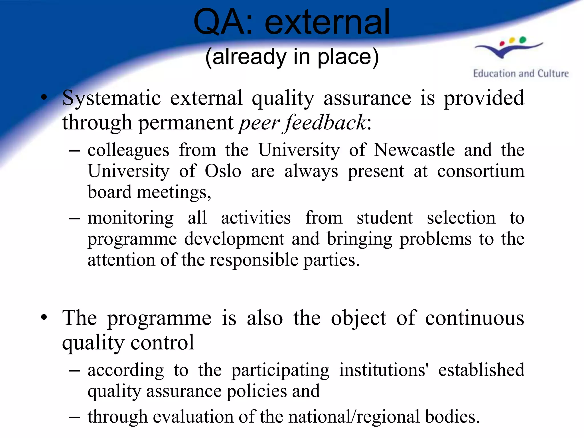 QA: external
                    (already in place)
• Systematic external quality assurance is provided
  through permanent peer feedback:
   – colleagues from the University of Newcastle and the
     University of Oslo are always present at consortium
     board meetings,
   – monitoring all activities from student selection to
     programme development and bringing problems to the
     attention of the responsible parties.


• The programme is also the object of continuous
  quality control
   – according to the participating institutions' established
     quality assurance policies and
   – through evaluation of the national/regional bodies.
 