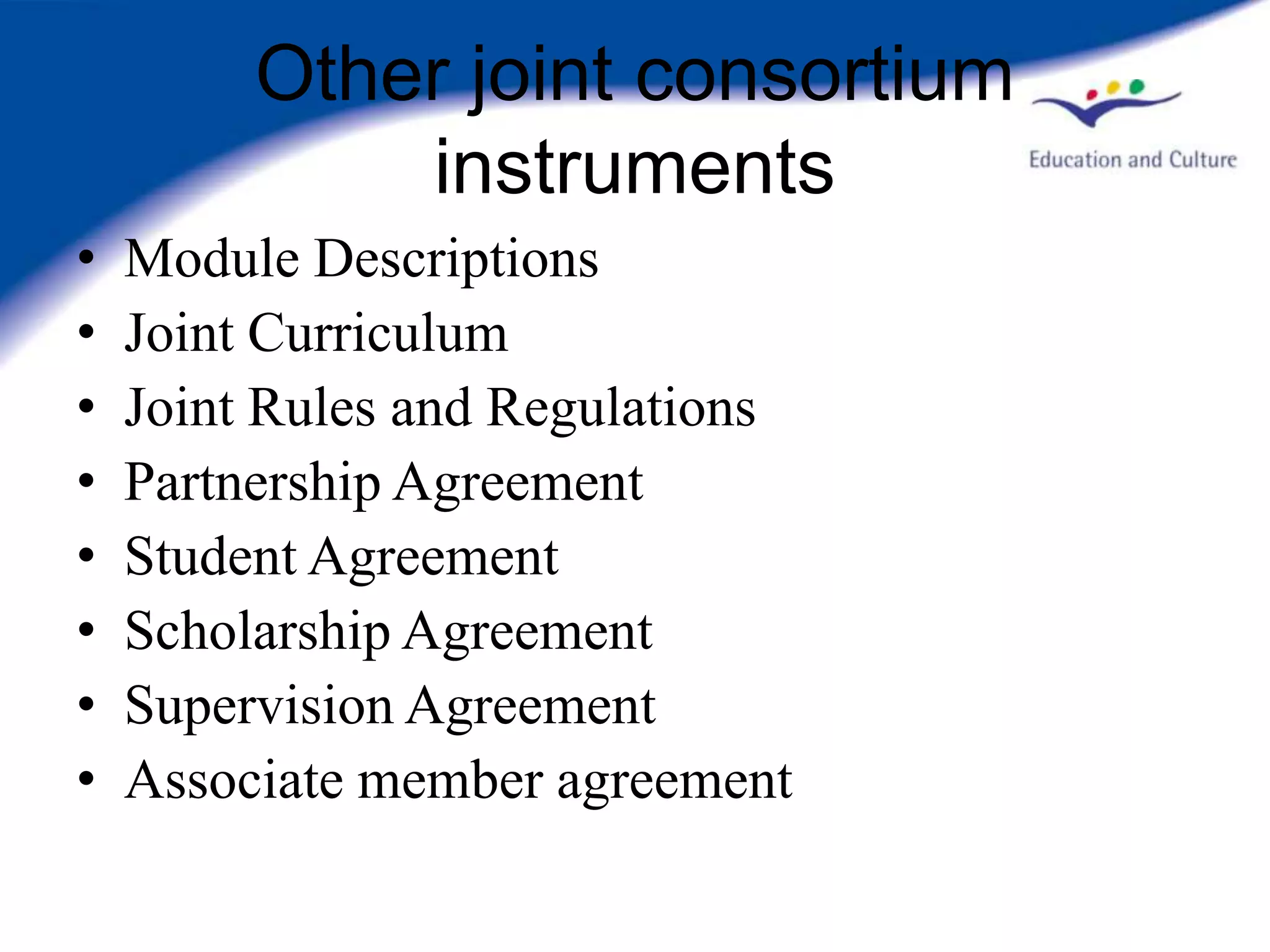Other joint consortium
             instruments
•   Module Descriptions
•   Joint Curriculum
•   Joint Rules and Regulations
•   Partnership Agreement
•   Student Agreement
•   Scholarship Agreement
•   Supervision Agreement
•   Associate member agreement
 