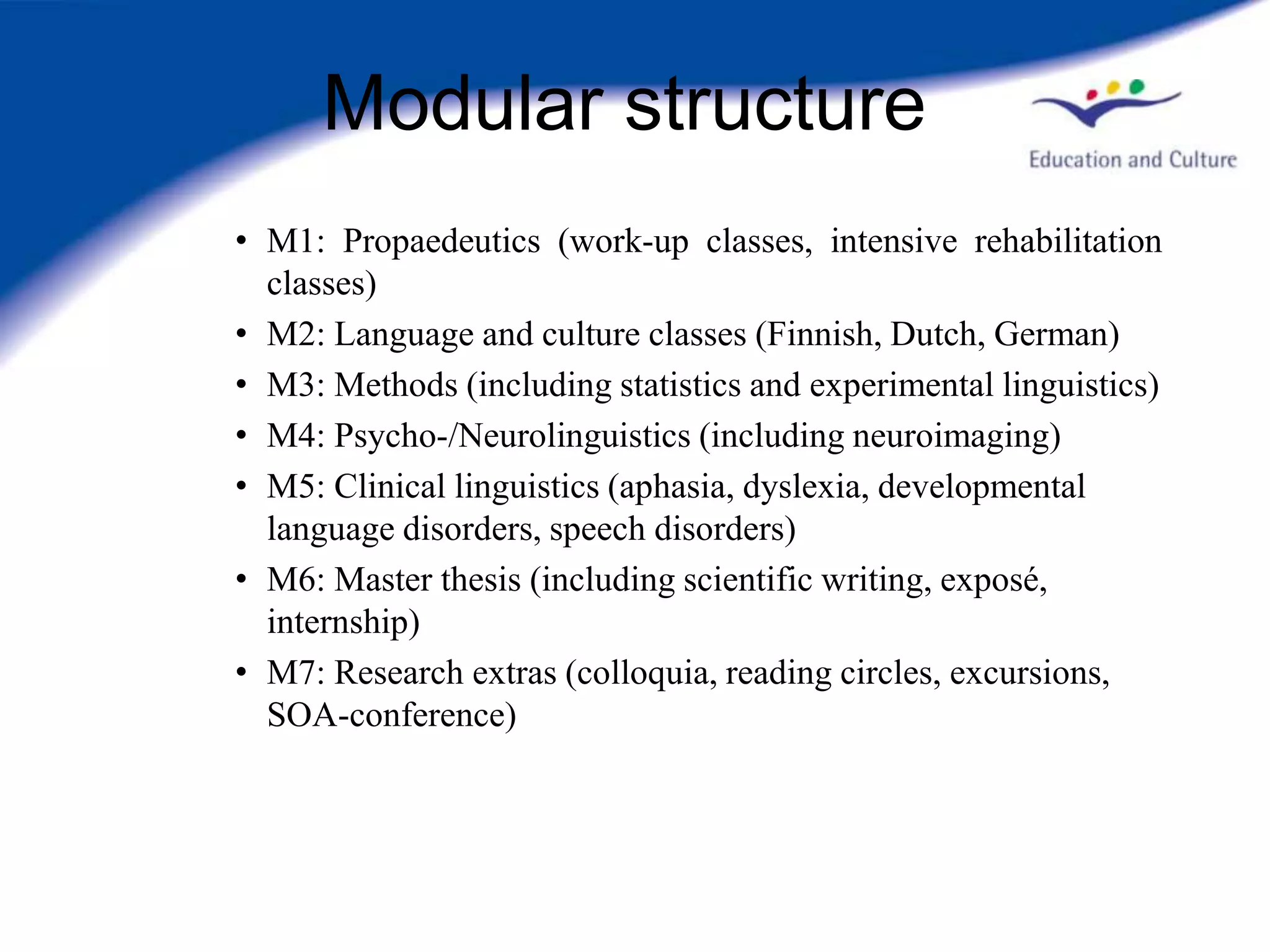 Modular structure
• M1: Propaedeutics (work-up classes, intensive rehabilitation
  classes)
• M2: Language and culture classes (Finnish, Dutch, German)
• M3: Methods (including statistics and experimental linguistics)
• M4: Psycho-/Neurolinguistics (including neuroimaging)
• M5: Clinical linguistics (aphasia, dyslexia, developmental
  language disorders, speech disorders)
• M6: Master thesis (including scientific writing, exposé,
  internship)
• M7: Research extras (colloquia, reading circles, excursions,
  SOA-conference)
 