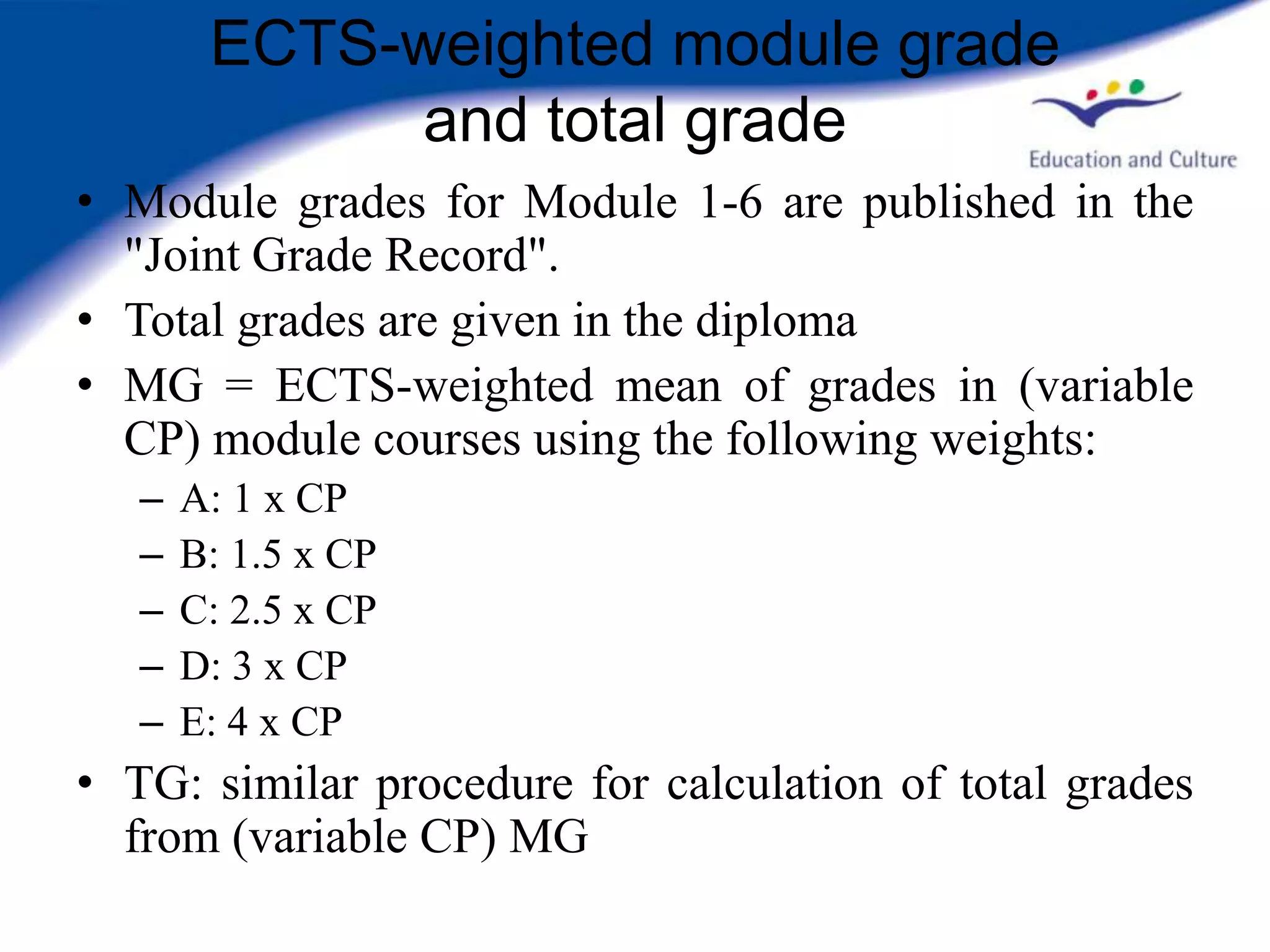 ECTS-weighted module grade
             and total grade
• Module grades for Module 1-6 are published in the
  "Joint Grade Record".
• Total grades are given in the diploma
• MG = ECTS-weighted mean of grades in (variable
  CP) module courses using the following weights:
   –   A: 1 x CP
   –   B: 1.5 x CP
   –   C: 2.5 x CP
   –   D: 3 x CP
   –   E: 4 x CP
• TG: similar procedure for calculation of total grades
  from (variable CP) MG
 