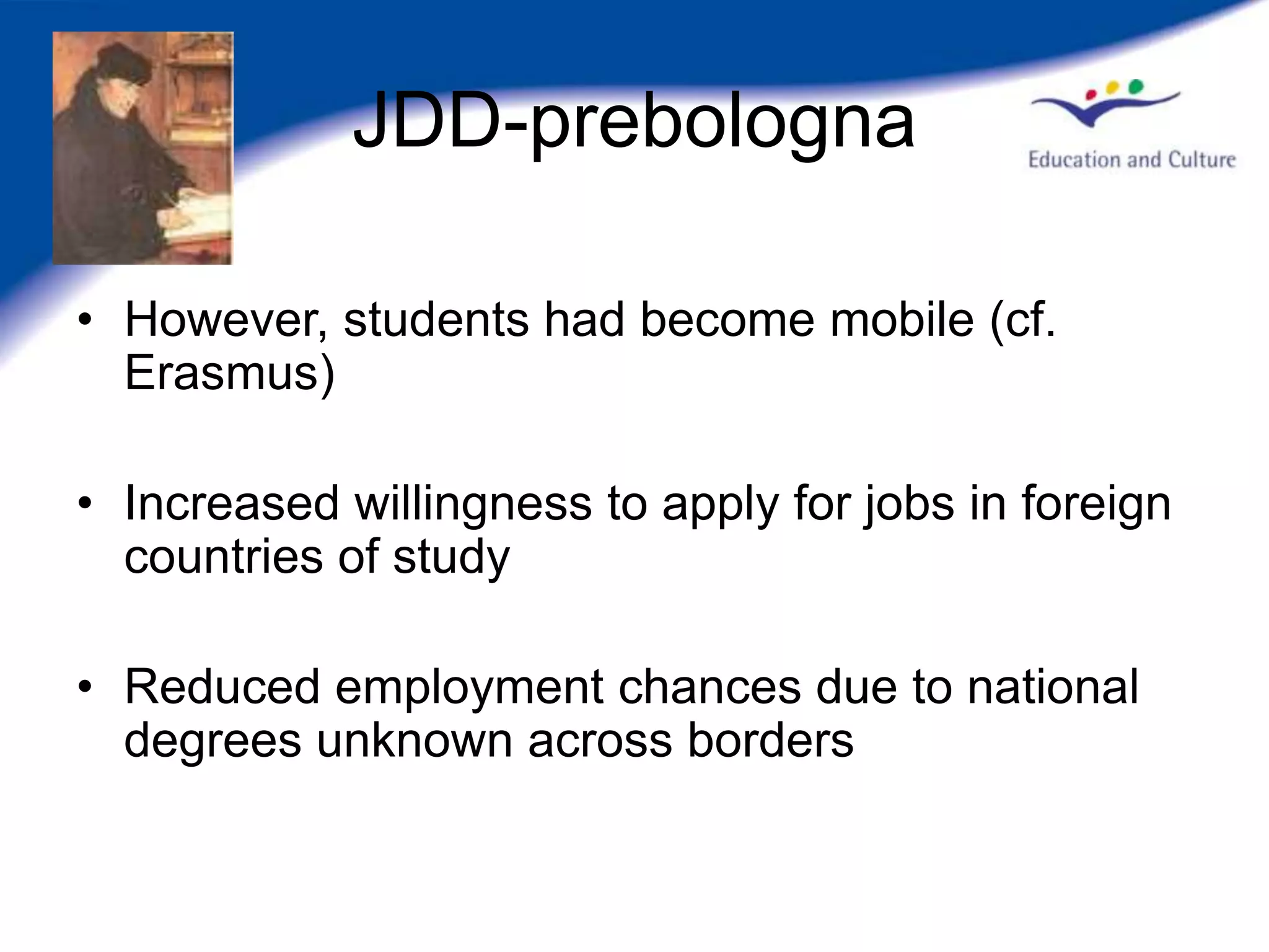 JDD-prebologna

• However, students had become mobile (cf.
  Erasmus)

• Increased willingness to apply for jobs in foreign
  countries of study

• Reduced employment chances due to national
  degrees unknown across borders
 