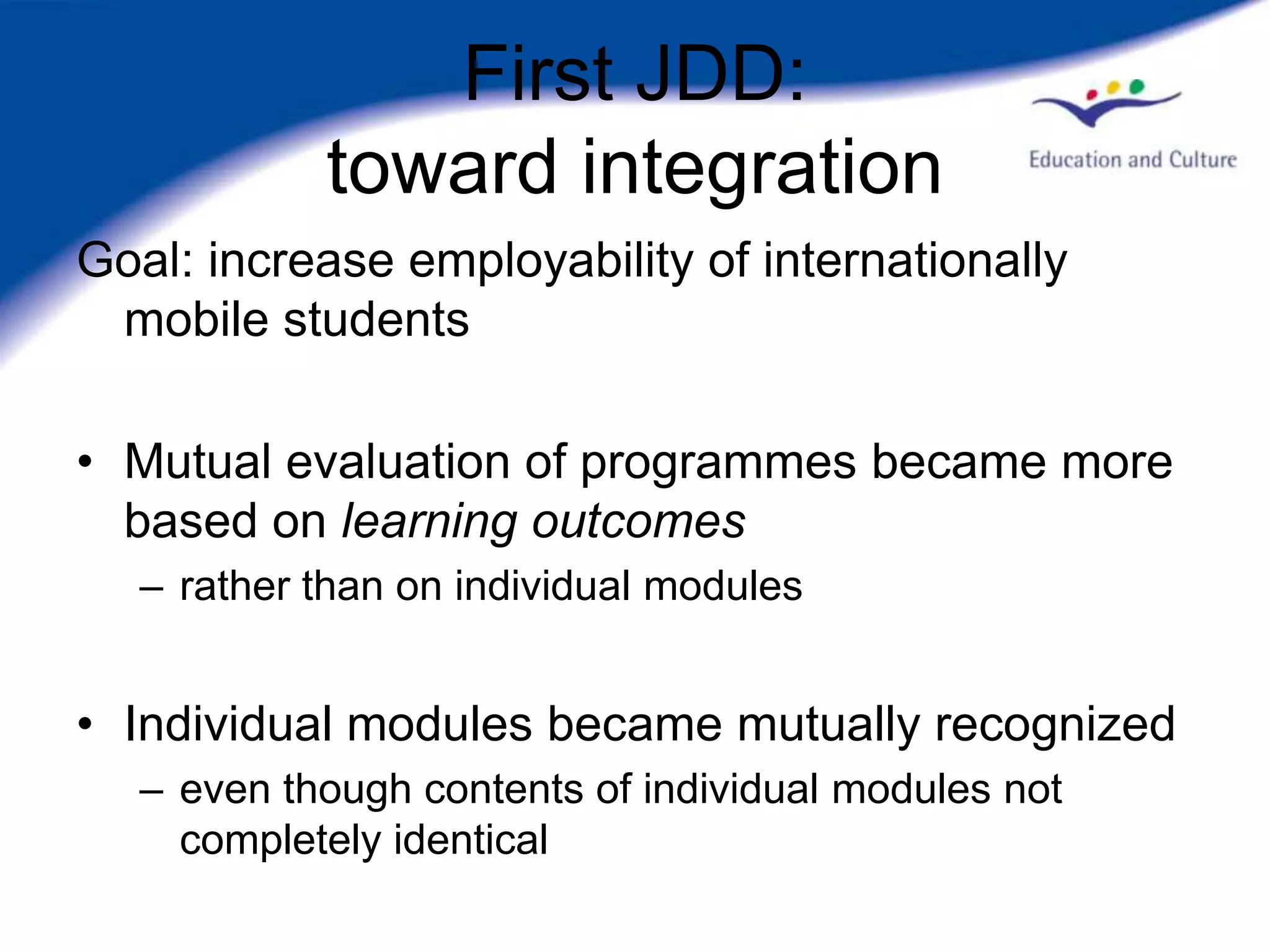 First JDD:
            toward integration
Goal: increase employability of internationally
 mobile students

• Mutual evaluation of programmes became more
  based on learning outcomes
   – rather than on individual modules


• Individual modules became mutually recognized
   – even though contents of individual modules not
     completely identical
 