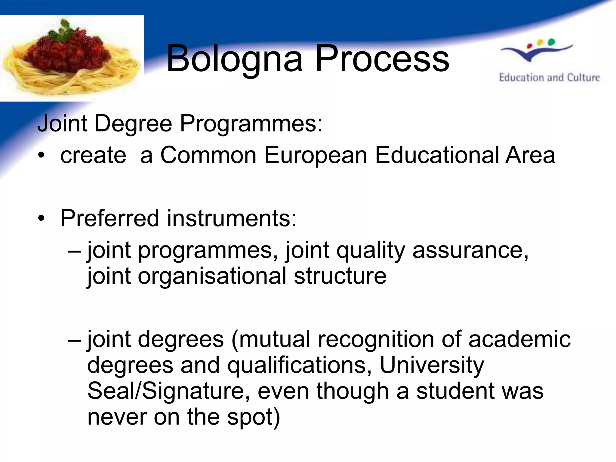 Bologna Process
Joint Degree Programmes:
• create a Common European Educational Area

• Preferred instruments:
  – joint programmes, joint quality assurance,
    joint organisational structure

  – joint degrees (mutual recognition of academic
    degrees and qualifications, University
    Seal/Signature, even though a student was
    never on the spot)
 