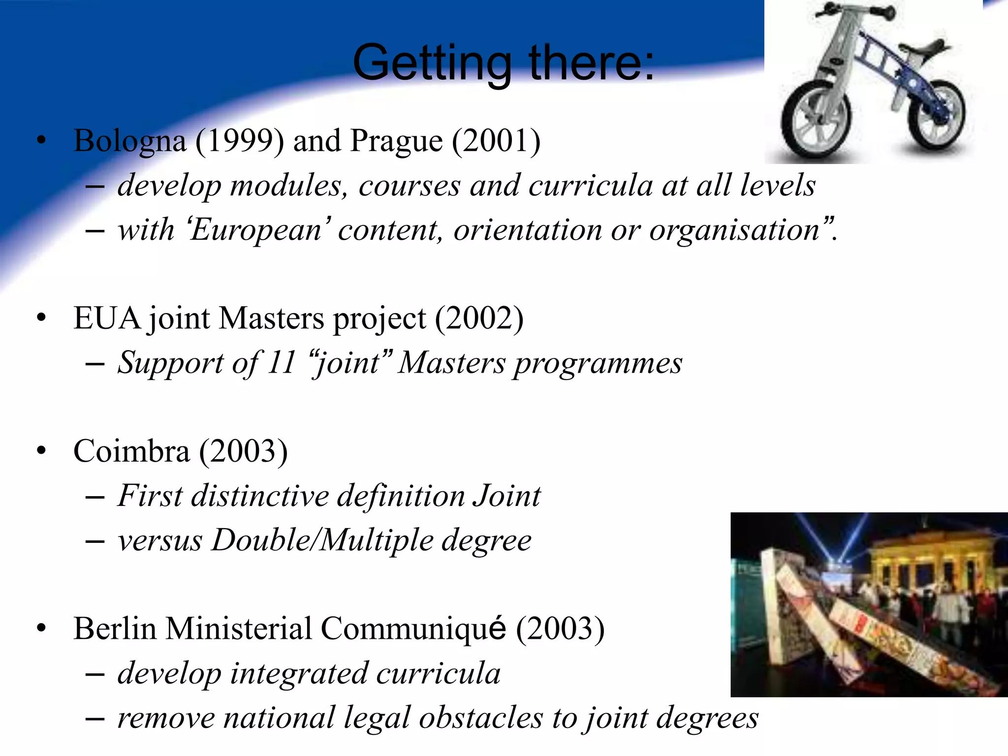 Getting there:
• Bologna (1999) and Prague (2001)
   – develop modules, courses and curricula at all levels
   – with „European‟ content, orientation or organisation”.

• EUA joint Masters project (2002)
   – Support of 11 “joint” Masters programmes

• Coimbra (2003)
   – First distinctive definition Joint
   – versus Double/Multiple degree

• Berlin Ministerial Communiqué (2003)
   – develop integrated curricula
   – remove national legal obstacles to joint degrees
 