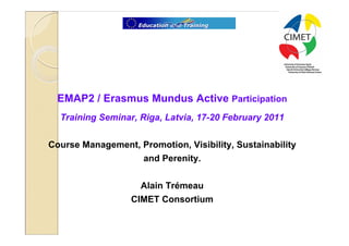 1




  EMAP2 / Erasmus Mundus Active Participation
  Training Seminar, Riga, Latvia, 17-20 February 2011

Course Management, Promotion, Visibility, Sustainability
                   and Perenity.

                    Alain Trémeau
                  CIMET Consortium
 